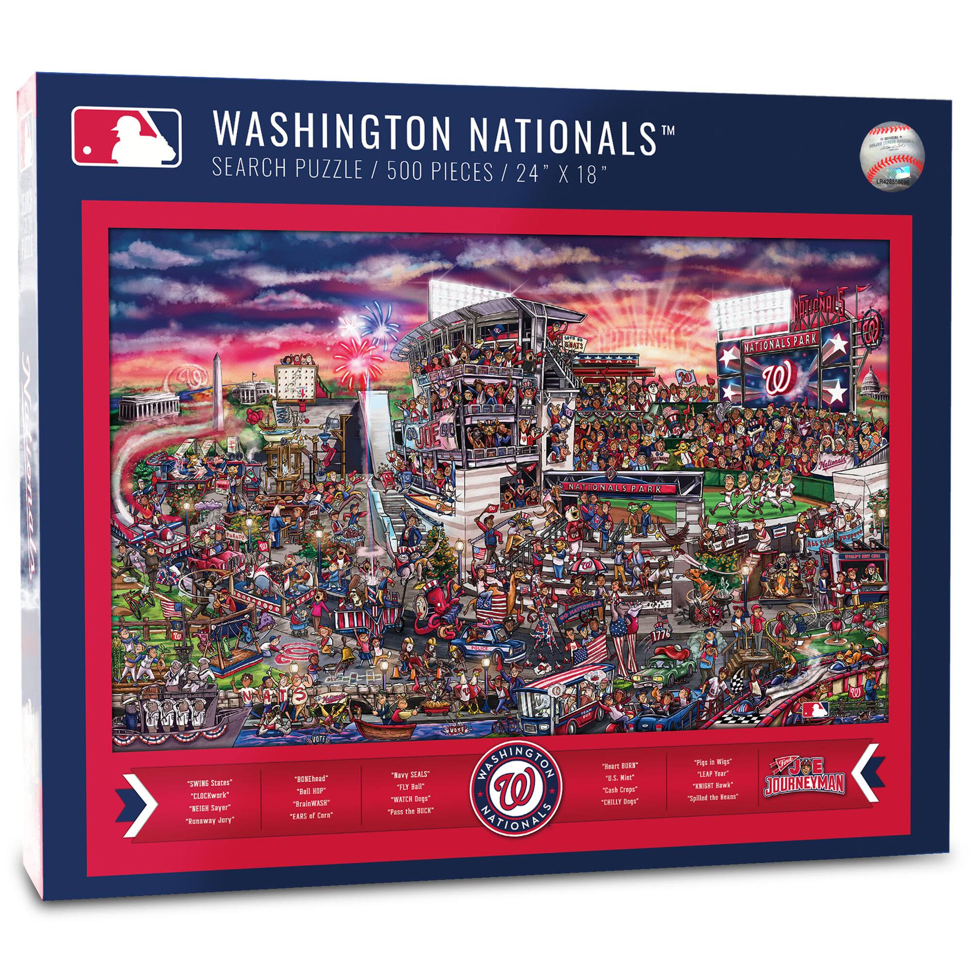 WASHINGTON NATIONALS™  
SEARCH PUZZLE / 500 PIECES / 24" X 18"

NATIONALS PARK

- "SWINGING SLOW"  
- "CLOCKWORK"  
- "THE BAY"  
- "REWAY JERRY"

- "THE REDHEAD"  
- "THE BIG FELLA"  
- "THE BONE"  
- "THE BONE OF CONTENT"

- "NAVY BEAT"  
- "ROCKY BOGGS"  
- "PASS THE BUCK"

- "BEST OF THE BEST"  
- "L'S FIRST"  
- "COLD DRIP"  
- "THE BIG ONE"

- "THE IN-WIG"  
- "THE BONE"  
- "GILDED THE ROSE"  
- "THE BIG ONE"

JOURNEYMAN
