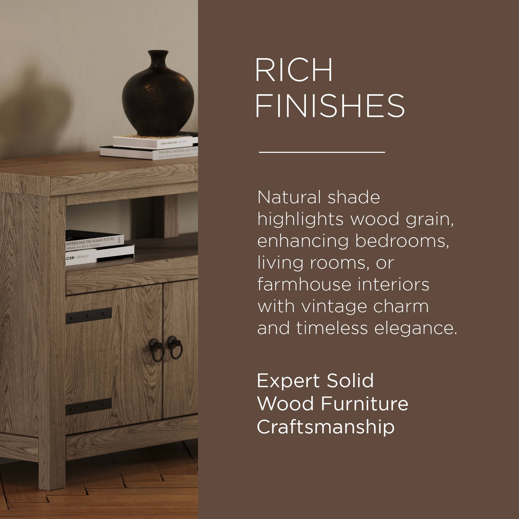 RICH FINISHES

Natural shade highlights wood grain, enhancing bedrooms, living rooms, or farmhouse interiors with vintage charm and timeless elegance.

Expert Solid Wood Furniture Craftsmanship