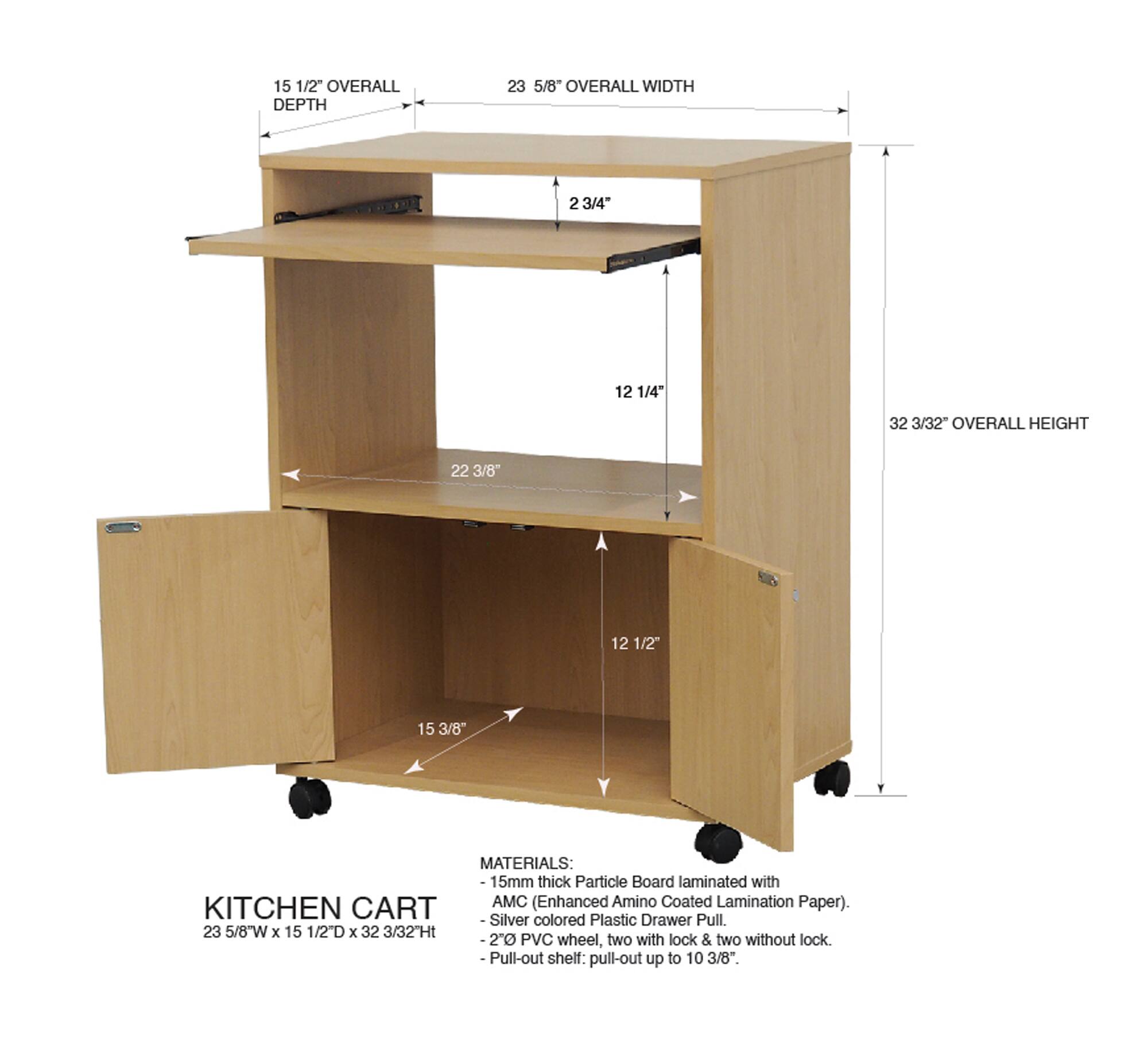15 1/2" OVERALL DEPTH  
23 5/8" OVERALL WIDTH  
2 3/4"  
12 1/4"  
32 3/32" OVERALL HEIGHT  
22 3/8"  
12 1/2"  
15 3/8"  

MATERIALS:  
15mm thick Particle Board laminated with AMC (Enhanced Amino Coated Lamination Paper).  
KITCHEN CART - Silver colored Plastic Drawer Pull.  
2" PVC wheel, two with lock & two without lock.  
-Pull-out shelf: pull-out up to 10 3/8"  

23 5/8W x 15 1/2"D x 32 3/32H