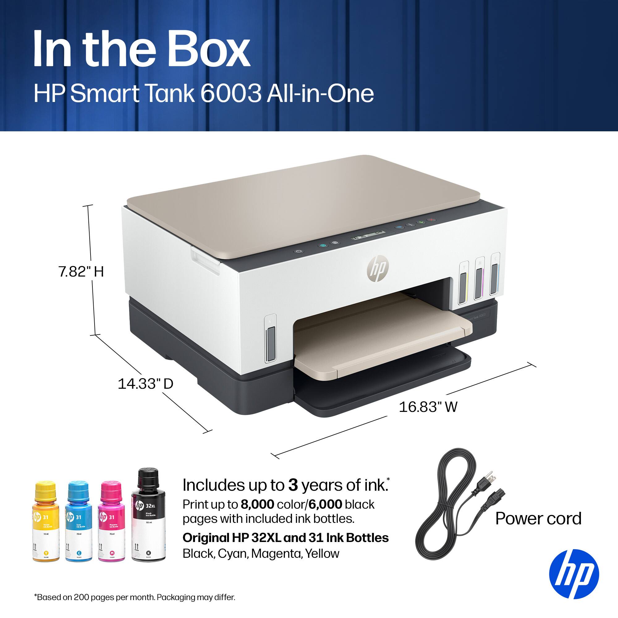 In the Box HP Smart Tank 6003 All-in-One  
7.82" H  
14.33" D  
16.83" W  

Includes up to 3 years of ink.  
Print up to 8,000 color/6,000 black pages with included ink.  
Original HP 32XL and 31 Ink Bottles  
Black, Cyan, Magenta, Yellow  

*Based on 200 pages per month. Packaging may differ.  

Power cord