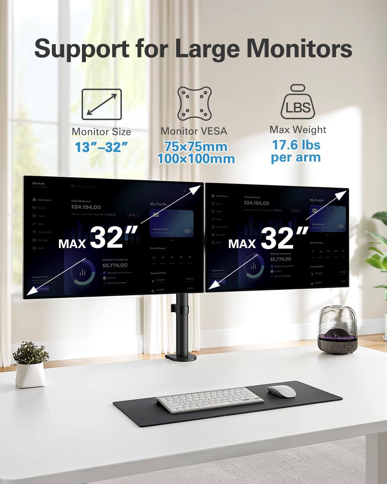 Support for Large Monitors

Monitor Size: 13" - 32"

Monitor VESA: 75x75mm, 100x100mm

Max Weight: 17.6 lbs per arm

MAX 32"

Total Balance: $24,194.00

October's Expense: $5,774.00