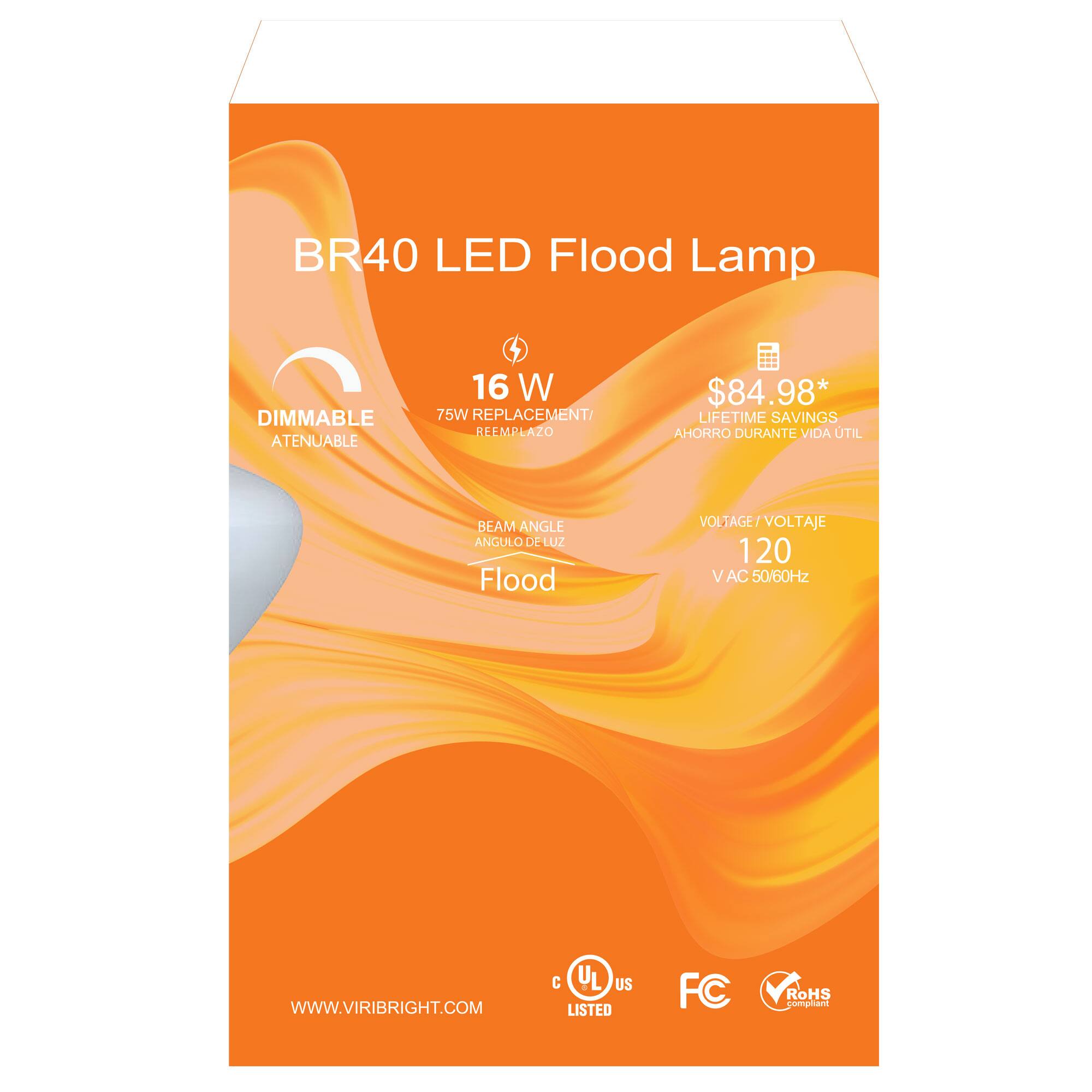 BR40 LED Flood Lamp  
DIMMABLE ATENUABLE  
16 W  
75W REPLACEMENT/ REEMPLAZO  
$84.98*  
LIFETIME SAVINGS AHORRO DURANTE VIDA UTIL  
BEAM ANGLE ANGULO DE LUZ  
Flood  
VOLTAGE OLTAGE/VOLTAJE  
120 V AC 50/60Hz  
WWW.VIRIBRIGHT.COM  
C UL US LISTED  
FC  
RoHS