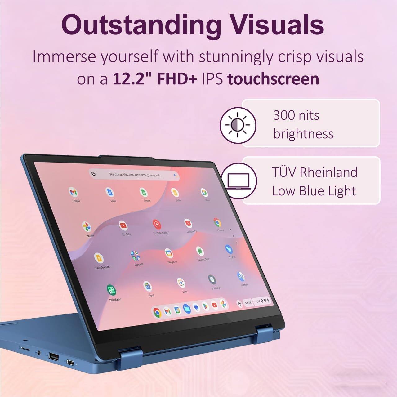 Outstanding Visuals

Immerse yourself with stunningly crisp visuals on a 12.2" FHD+ IPS touchscreen

300 nits brightness

TÜV Rheinland Low Blue Light