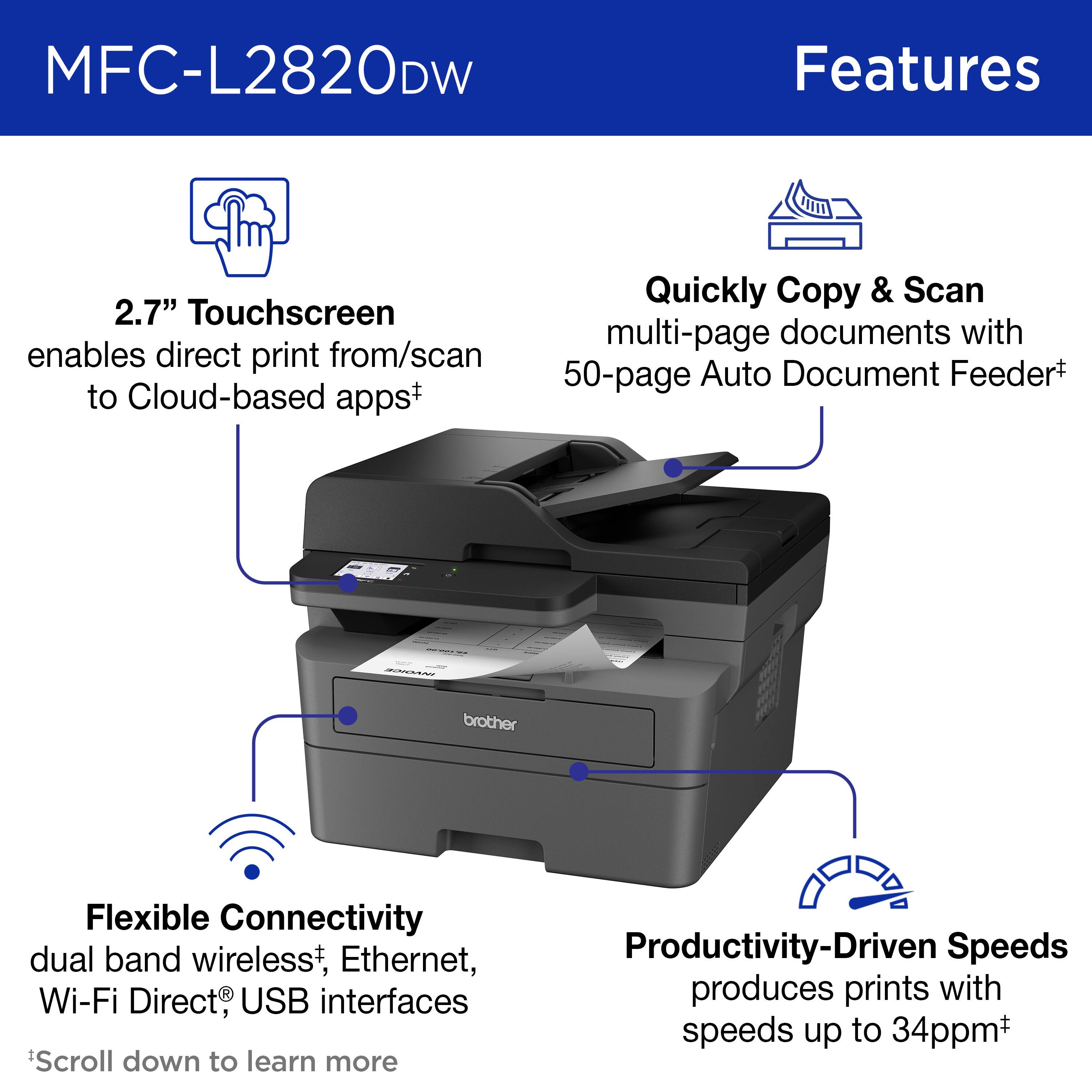 MFC-L2820DW Features:

* 2.7" Touchscreen enables direct print from/scan to Cloud-based apps+
* Quickly Copy & Scan multi-page documents with 50-page Auto Document Feeder+
* Brother Flexible Connectivity: dual band wireless*, Ethernet, Wi-Fi Direct USB interfaces
* Scroll down to learn more
* Productivity-Driven Speeds: produces prints with speeds up to 34ppm+