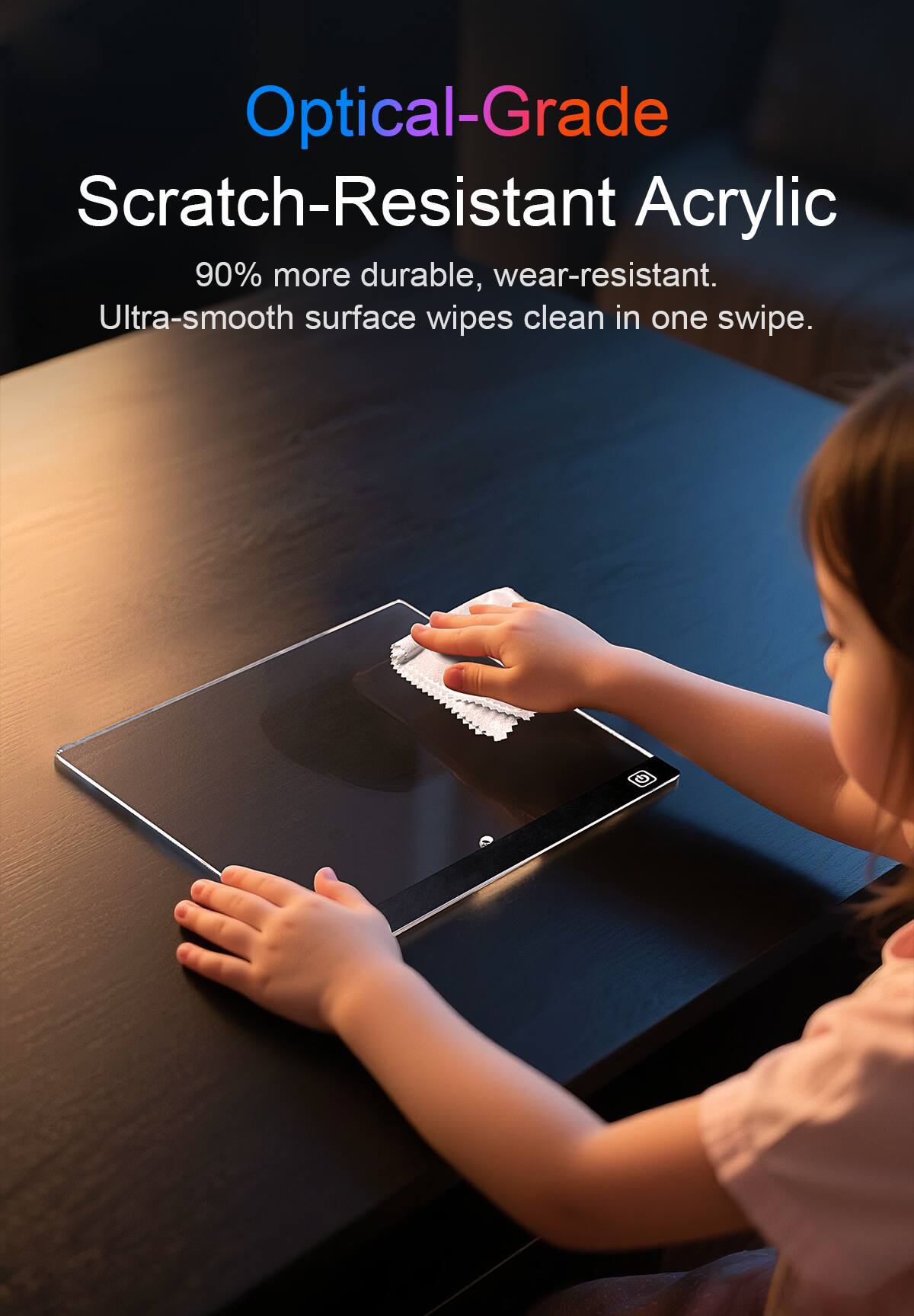 Optical-Grade Scratch-Resistant Acrylic  
90% more durable, wear-resistant.  
Ultra-smooth surface wipes clean in one swipe.