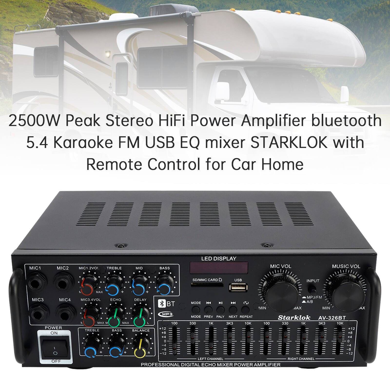2500W Peak Stereo HiFi Power Amplifier bluetooth 5.4 Karaoke FM USB EQ mixer STARKLOK with Remote Control for Car Home

MIC1 MIC2 MIC2VOI TREBLE MID BASS LED DISPLAY MIC VOL MUSIC VOL SD/MMC CARD USB INPUT MIC3 MICA POWER ON OFF MAX MPJ/FM MICSAVOL ECHO DELAY MODE - H IH 2 A/R BT MIN MAX MIN AX MP3 MODE PREV PLAY NEXT REPEAT

Starklok AV-326BT

MAX - MAX 100 330 1K 3 OK 100 330 I SOK +12 +12 TREBLE BASS RALANCE 8 + +4 +4 e a -A -4

2 12 LEFT CHANNEL RIGHT CHANNEL PROFESSIONAL DIGITAL ECHO MIXER POWER AMPLIFIER