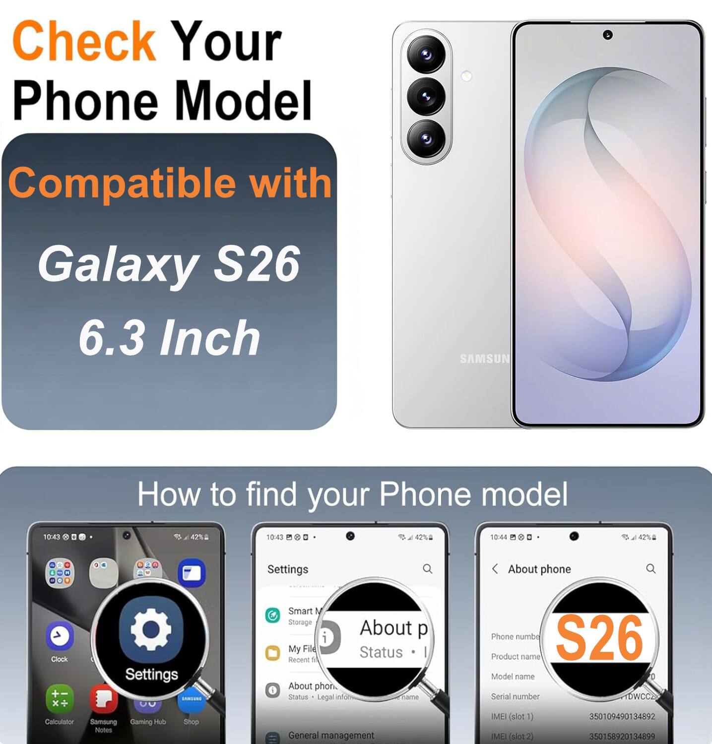Check Your Phone Model Compatible with Galaxy S26 6.3 Inch SAMSUNG

How to find your Phone model

10:43 42% 10:43 42% 10:44 42%

Settings

Smart Storage About phone Clock Settings

My Files Status Recent files

About phone

Status Legal info

Phone number

S26

Product name

Model name

Serial number

IMEI (slot 1) 350109490134892

IMEI (slot 2) 350158920134899