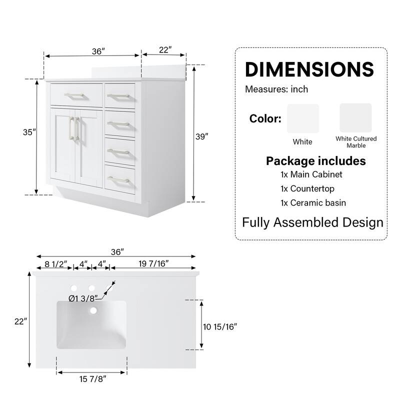 DIMENSIONS  
Measures: inch  
Color:  
White  
White Cultured Marble  
Package includes  
1x Main Cabinet  
1x Countertop  
1x Ceramic basin  
Fully Assembled Design  

36" x 22"  
35" x 39"  

8 1/2" x 4" x 36" x 4" x 19 7/16" x 01 3/8" x 22" x 10 15/16" x 15 7/8"