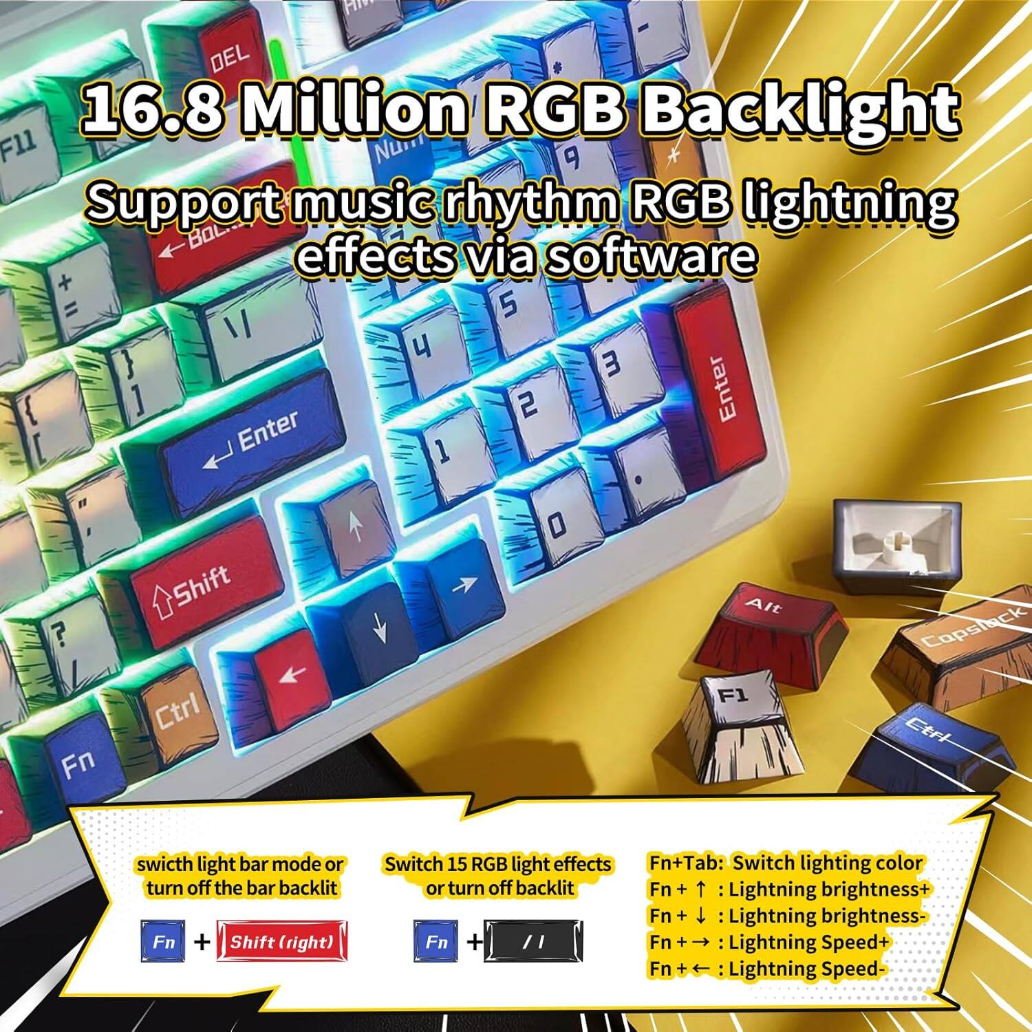 16.8 Million RGB Backlight  
Support music rhythm RGB lightning effects via software  

- Fn + Shift (right): Switch light bar mode or turn off the bar backlight  
- Fn + [1]: Switch 15 RGB light effects or turn off backlight  
- Fn + Tab: Switch lighting color  
- Fn + ↑: Lightning brightness+  
- Fn + ↓: Lightning brightness-  
- Fn + →: Lightning Speed+  
- Fn + ←: Lightning Speed-