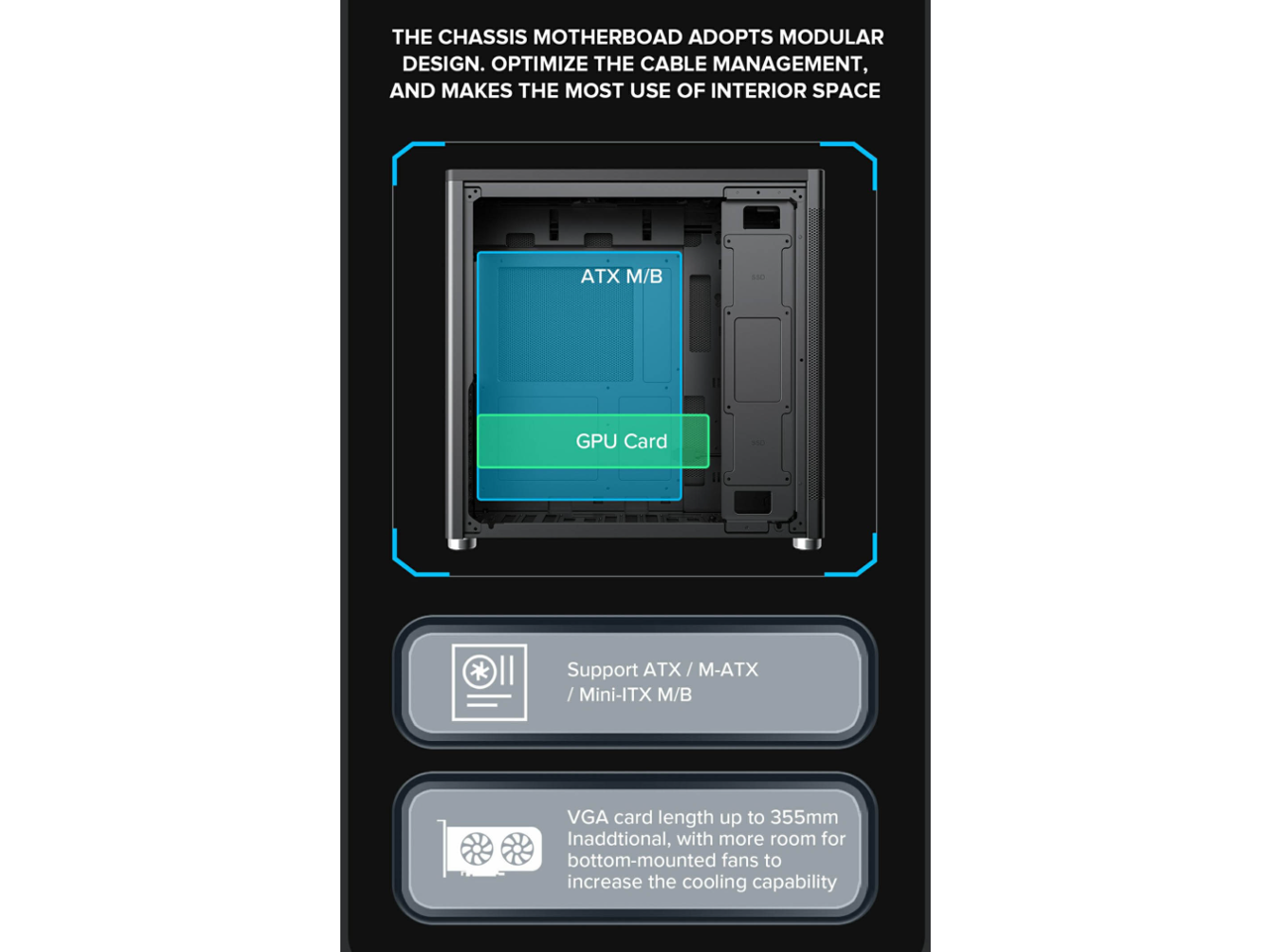 The chassis motherboard adopts a modular design, optimizing cable management and making the most use of interior space. It supports ATX / M-ATX / Mini-ITX motherboards. The VGA card length can be up to 355mm, and there is additional room for bottom-mounted fans to increase cooling capability.
