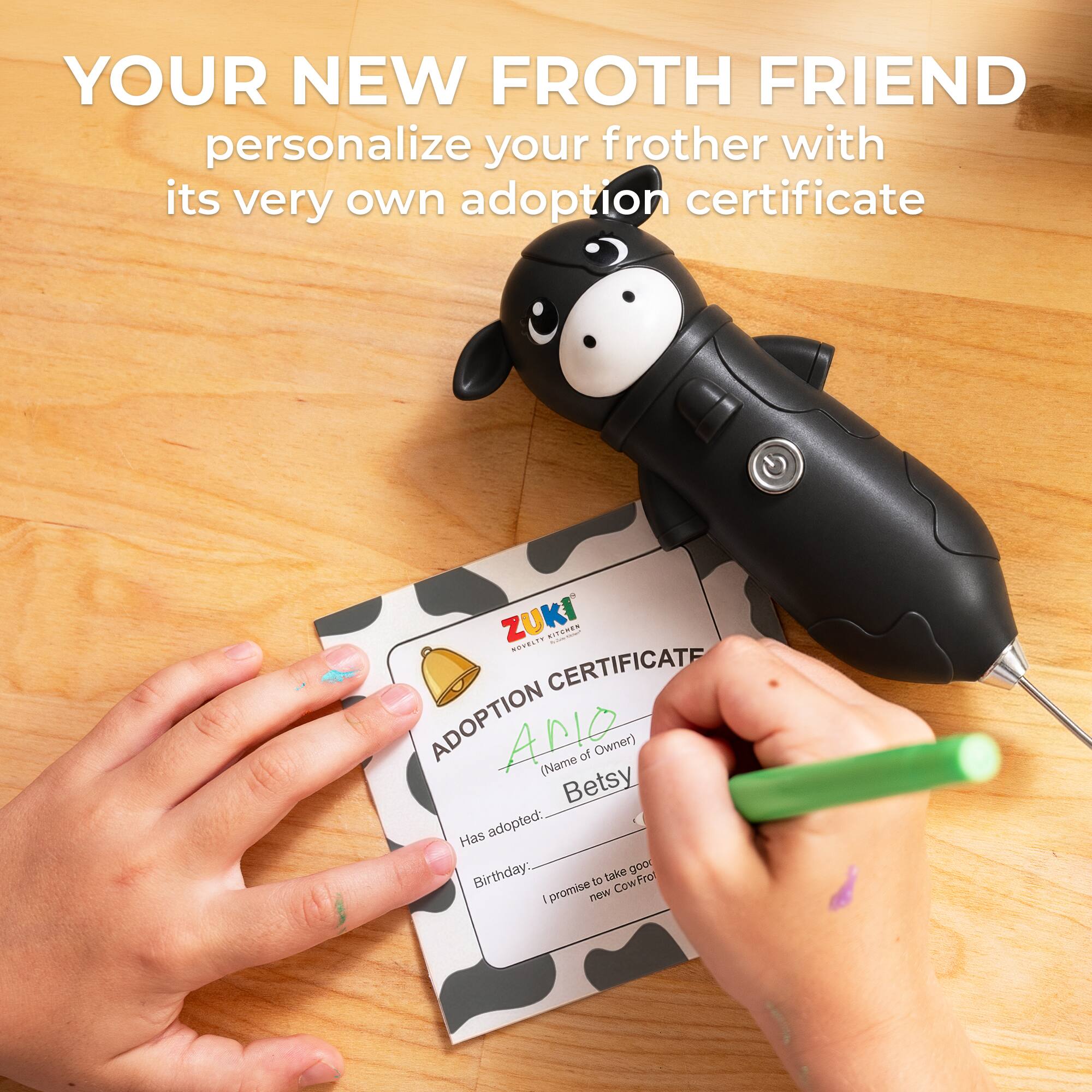 YOUR NEW FROTH FRIEND personalize your frother with its very own adoption certificate

ZUKI

ADOPTION CERTIFICATE

ADOPTION

(Name of Owner) Betsy

Has adopted:

Birthday: ______

I promise to take good care of my new CowFrot