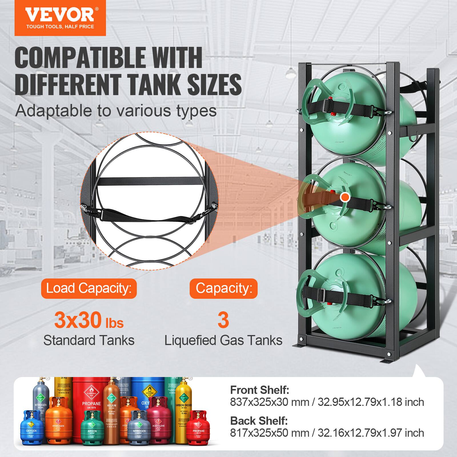 VEVOR TOUGH TOOLS. HALF PRICE

COMPATIBLE WITH DIFFERENT TANK SIZES
Adaptable to various types

Load Capacity:
3x30 lbs
Standard Tanks

Capacity:
3
Liquefied Gas Tanks

Front Shelf:
837x325x30 mm / 32.95x12.79x1.18 inch

Back Shelf:
817x325x50 mm / 32.16x12.79x1.97 inch