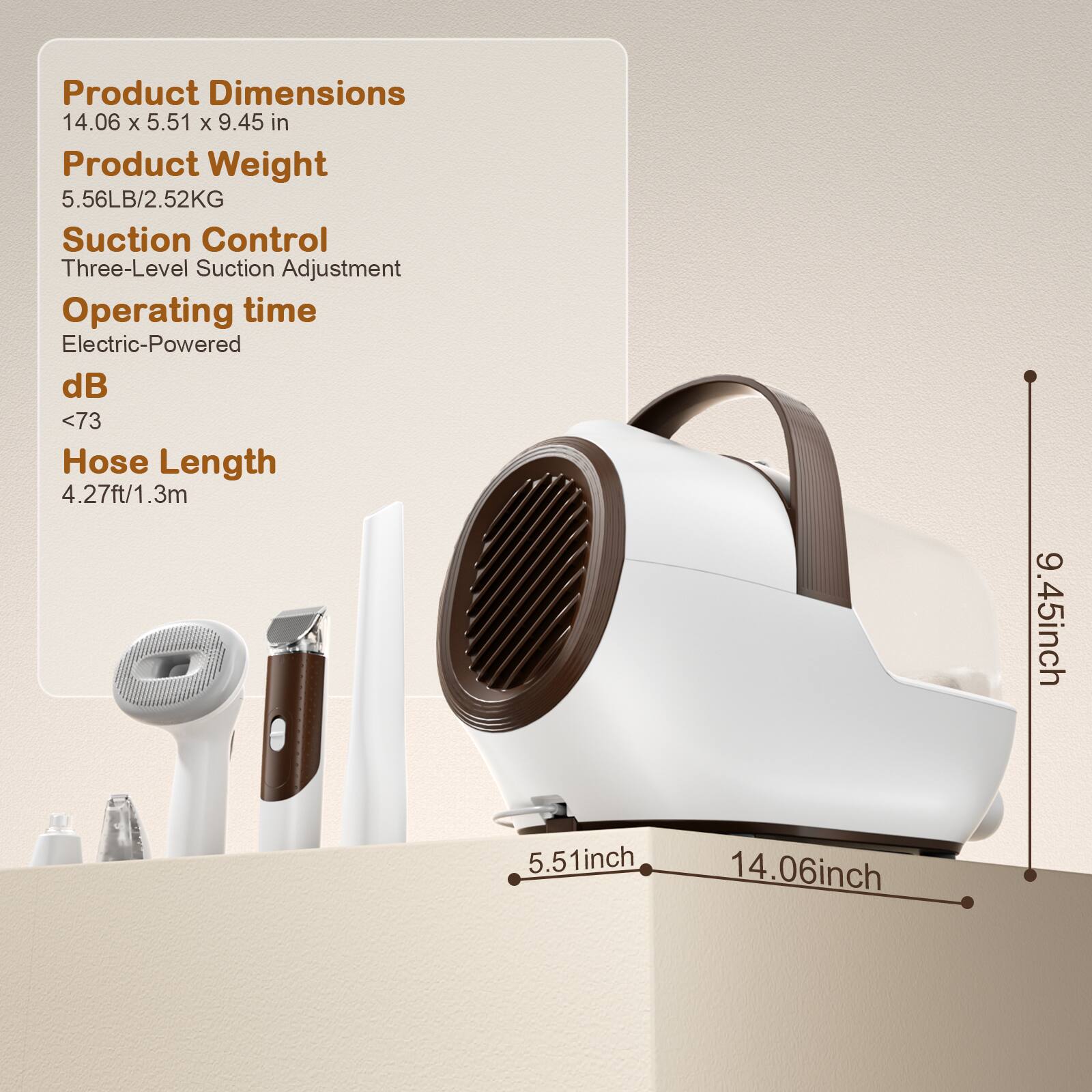 Product Dimensions  
14.06 x 5.51 x 9.45 in  

Product Weight  
5.56LB/2.52KG  

Suction Control  
Three-Level Suction Adjustment  

Operating time  
Electric-Powered  

dB  
<73  

Hose Length  
4.27ft/1.3m  

Dimensions:  
14.06 inch (length)  
5.51 inch (width)  
9.45 inch (height)