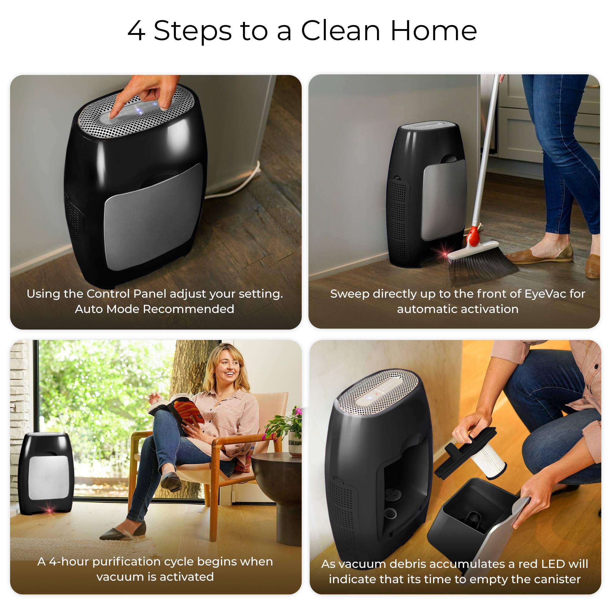 4 Steps to a Clean Home

1. Using the Control Panel adjust your setting. Auto Mode Recommended
2. Sweep directly up to the front of EyeVac for automatic activation
3. A 4-hour purification cycle begins when vacuum is activated
4. As vacuum debris accumulates a red LED will indicate that it's time to empty the canister
