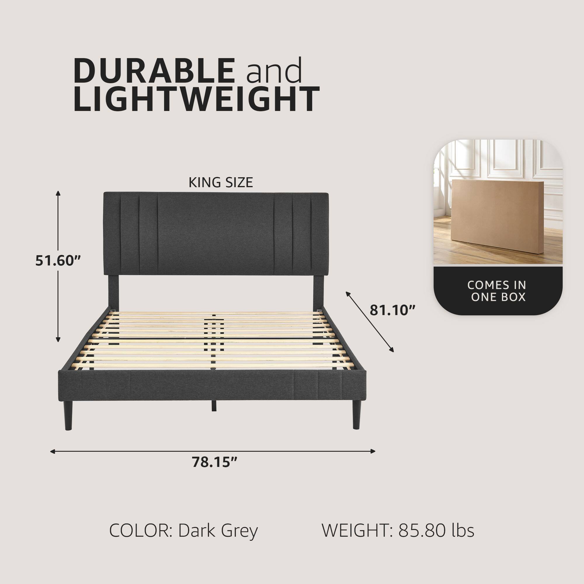 DURABLE and LIGHTWEIGHT  
KING SIZE  
51.60" x 81.10" x 78.15"  
COLOR: Dark Grey  
WEIGHT: 85.80 lbs  
COMES IN ONE BOX