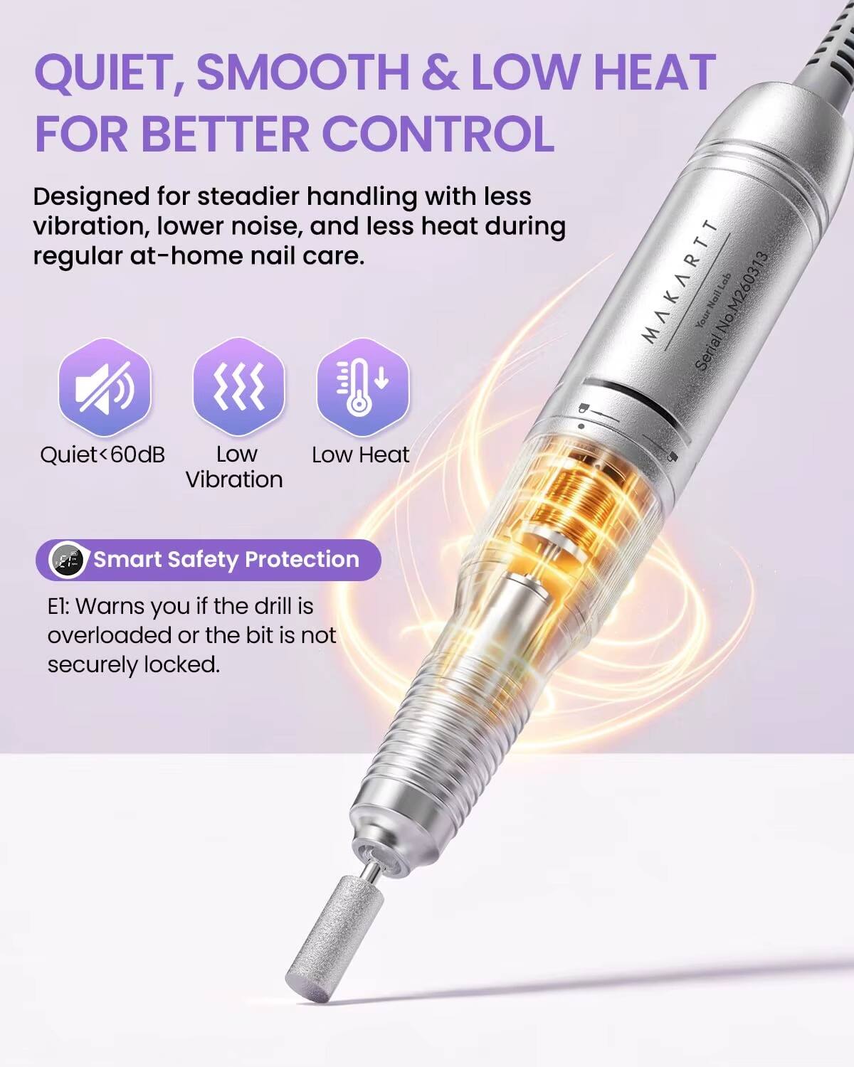 QUIET, SMOOTH & LOW HEAT FOR BETTER CONTROL  
Designed for steadier handling with less vibration, lower noise, and less heat during regular at-home nail care.  

MAKARTT Nail Lab  
Serial No. M260313  

Quiet <60dB  
Low Vibration  
Low Heat  

Smart Safety Protection  
El: Warns you if the drill is overloaded or the bit is not securely locked.