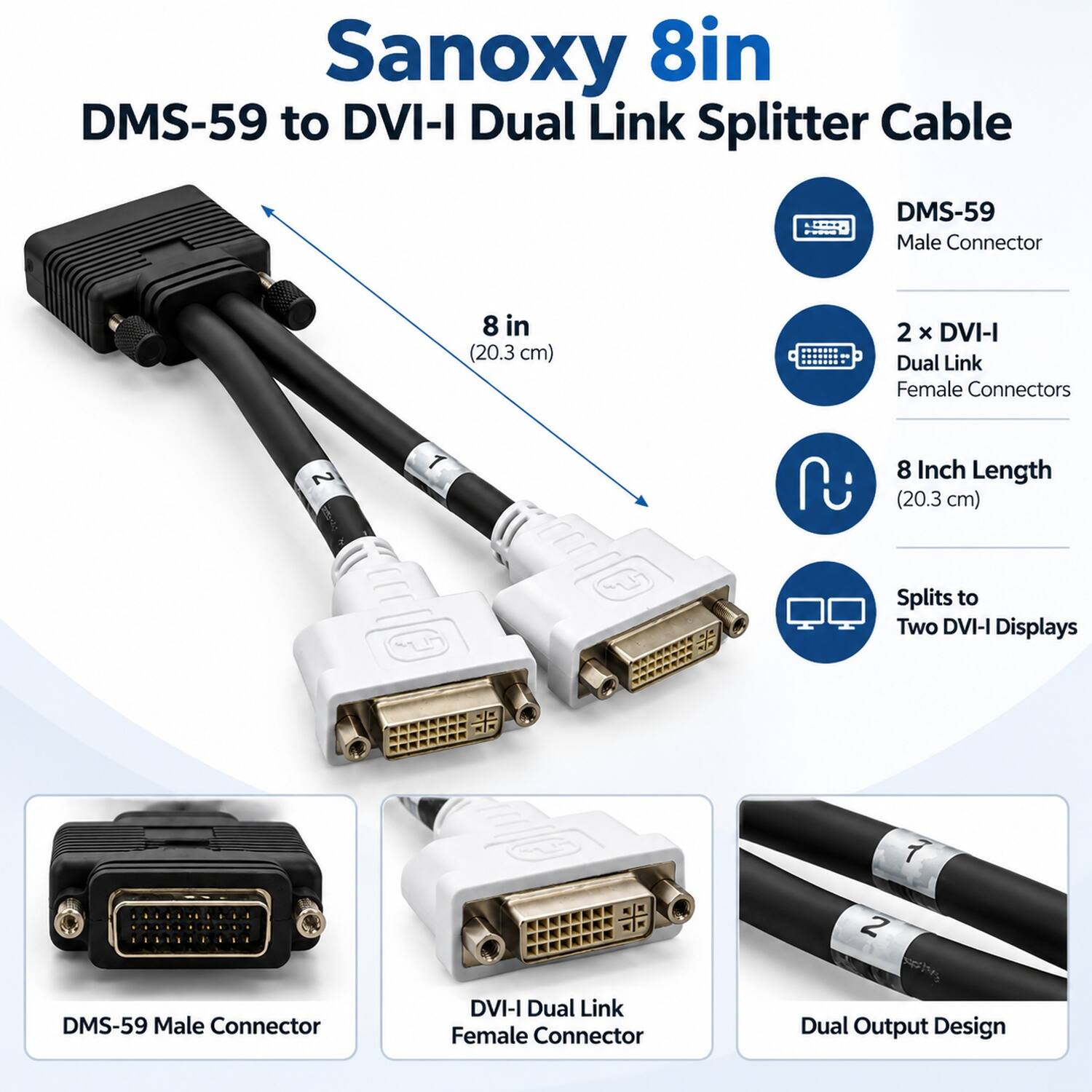 Sanoxy 8in DMS-59 to DVI-I Dual Link Splitter Cable

- DMS-59 Male Connector
- 8 in (20.3 cm)
- 2 X DVI-I Dual Link Female Connectors
- 8 Inch Length (20.3 cm)
- Splits to Two DVI-I Displays
- DMS-59 Male Connector
- DVI-I Dual Link Female Connector
- Dual Output Design