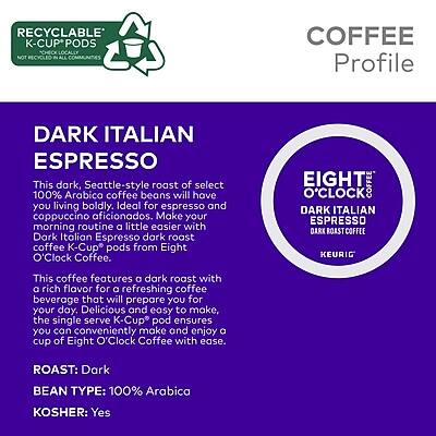 **RECYCLABLE K-CUP PODS**  
*NOT RECYCLED IN ALL COMMUNITIES*

**COFFEE Profile**  
*Dark Italian Espresso*

**Dark Italian Espresso**  
This dark, Seattle-style roast of select 100% Arabica coffee beans will have you living boldly. Ideal for espresso and cappuccino aficionados. Make your morning routine a little easier with Dark Italian Espresso dark roast coffee K-Cup pods from Eight O'Clock Coffee.

This coffee features a dark roast with a rich flavor for a refreshing coffee beverage that will prepare you for your day. Delicious and easy to make, the single serve K-Cup pod ensures you can conveniently make and enjoy a cup of Eight O'Clock Coffee with ease.

**ROAST:** Dark  
**BEAN TYPE:** 100% Arabica  
**KOSHER:** Yes