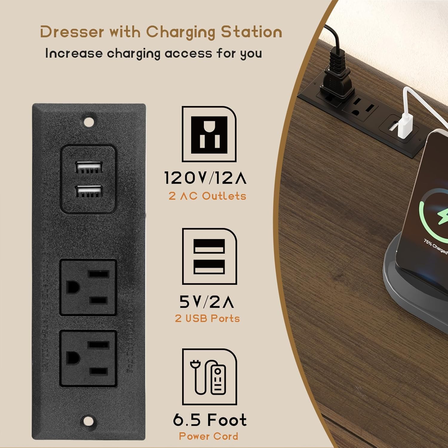 Dresser with Charging Station  
Increase charging access for you  

120V/12A  
2 AC Outlets  

5V/2A  
2 USB Ports  

6.5 Foot Power Cord