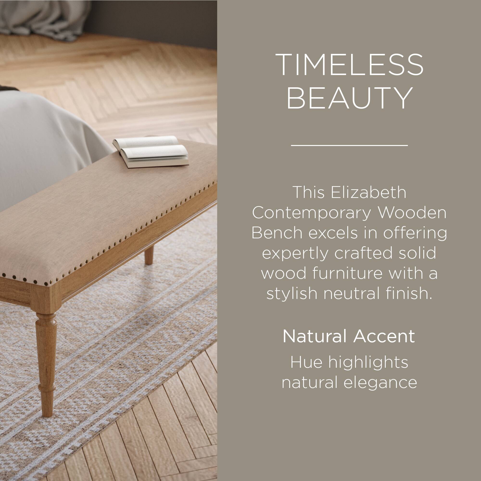 TIMELESS BEAUTY

This Elizabeth Contemporary Wooden Bench excels in offering expertly crafted solid wood furniture with a stylish neutral finish.

Natural Accent Hue highlights natural elegance