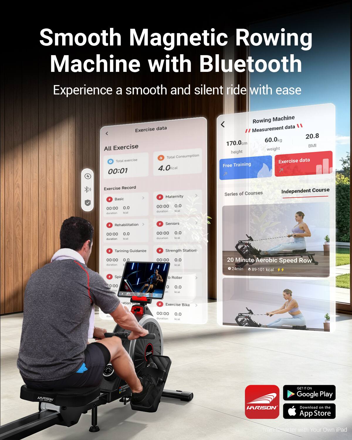 Smooth Magnetic Rowing Machine with Bluetooth  
Experience a smooth and silent ride with ease  

Exercise data  
All Exercise  
Total Consumption  
Total exercise 00:01 4.0 kcal  

Rowing Machine data  
Measurement 20.8  
170.0cm  
60.0kg  
BMI  

Exercise data  
Free Training  
Exercise Record  
+ Basic  
Maternity Series of Courses  
Independent Course  

00:00 0.0 duration  
00:00 0.0 duration  
00:00 0.0 duration  
00:00 0.0 duration  

20 Minute Aerobic Speed Row  
24min 89-101 kcal  

Exercise Bike  
00:00 0.0 duration kcal  

HUUSON LARISON  
GET IT ON Google Play  
Download on the App Store  
Train Smarter with Your Own iPad