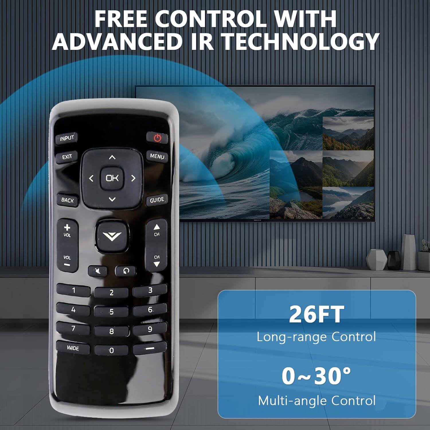 FREE CONTROL WITH ADVANCED IR TECHNOLOGY

INPUT EXIT MENU OK BACK GUIDE + VOL CH VOL C Y G 1 4 7 WIDE 2 5 8 0 3 6 9

26FT Long-range Control 0~30 Multi-angle Control