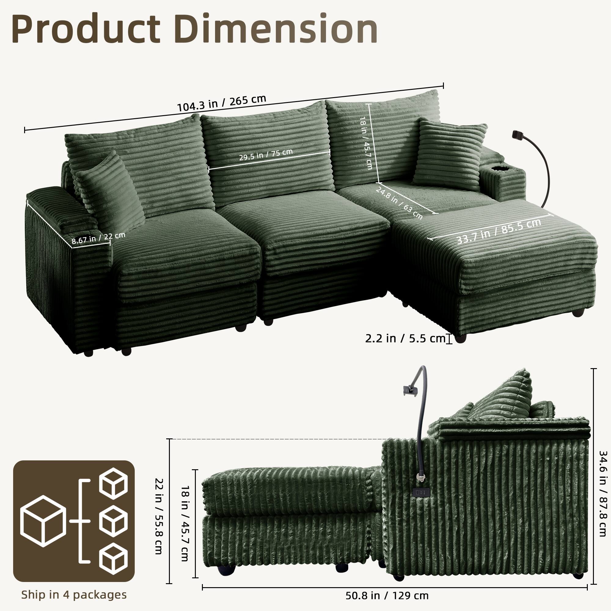 Product Dimension

- 104.3 in / 265 cm
- 33.7 in / 85.5 cm
- 29.5 in / 75 cm
- 8.67 in / 22 cm
- 2.2 in / 5.5 cm
- 24.8 in / 63 cm
- 34.6 in / 87.8 cm
- 50.8 in / 129 cm
- 22 in / 55.8 cm
- 18 in / 45.7 cm

Ship in 4 packages