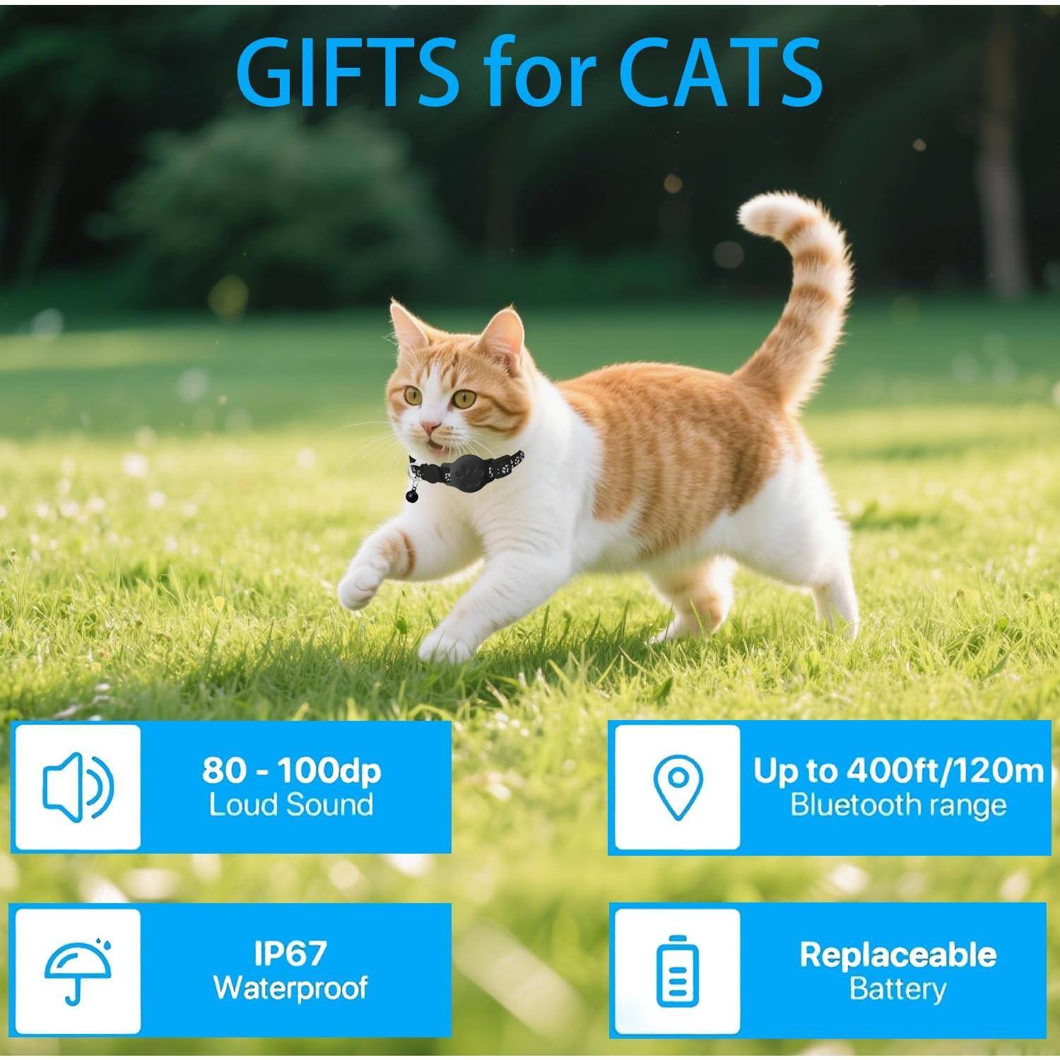 GIFTS for CATS

- 80 - 100dp Loud Sound
- IP67 Waterproof
- Up to 400ft/120m Bluetooth range
- Replaceable Battery