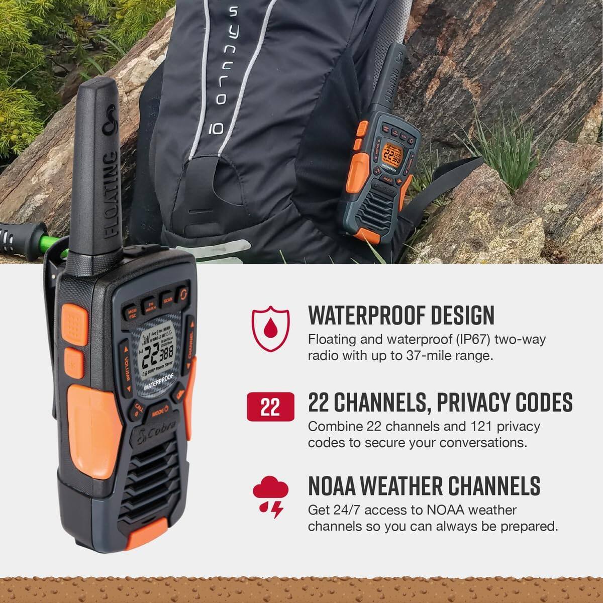FLOATING: I0 3 FLDAIIND 22 Y VOLUEA 22588 388 INNTERPROOK CAL MODY Scobra WATERPROOF DESIGN

Floating and waterproof (IP67) two-way radio with up to 37-mile range. 22 CHANNELS, PRIVACY CODES Combine 22 channels and 121 privacy codes to secure your conversations. NOAA WEATHER CHANNELS Get 24/7 access to NOAA weather channels so you can always be prepared.