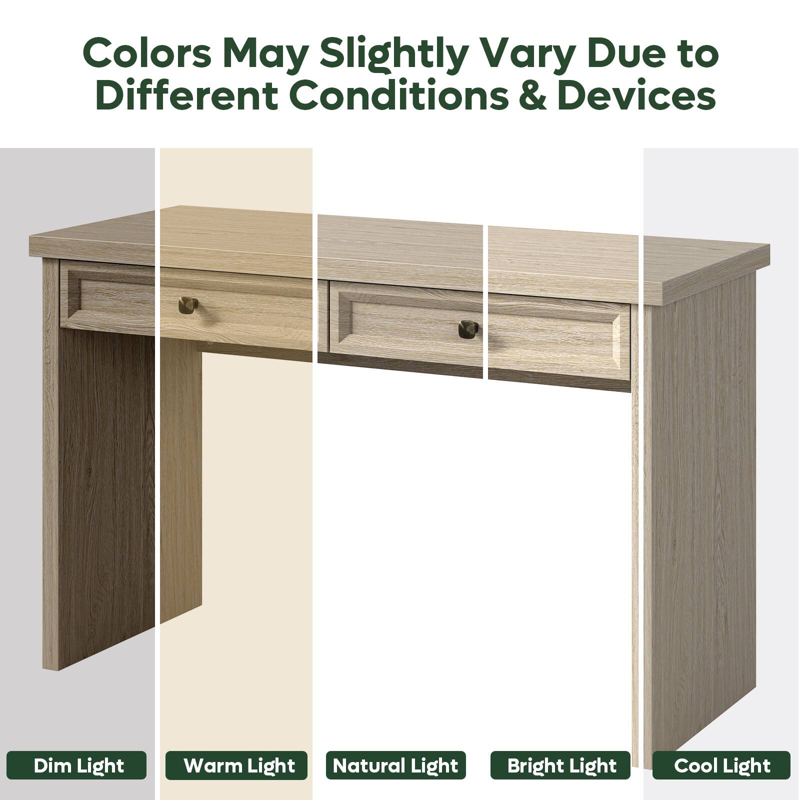 Colors May Slightly Vary Due to Different Conditions & Devices

Dim Light
Warm Light
Natural Light
Bright Light
Cool Light