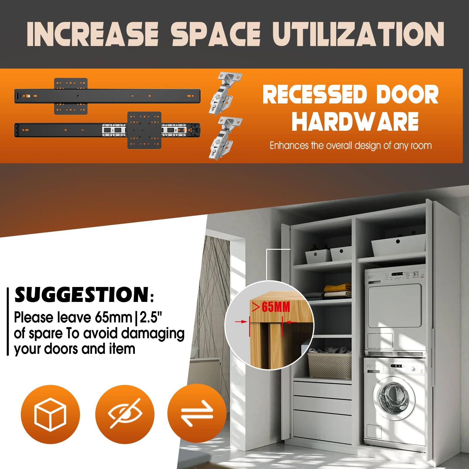**INCREASE SPACE UTILIZATION**

**RECESSED DOOR HARDWARE**  
Enhances the overall design of any room

**SUGGESTION:**  
Please leave 65mm | 2.5" of spare To avoid damaging your doors and item

> 65MM