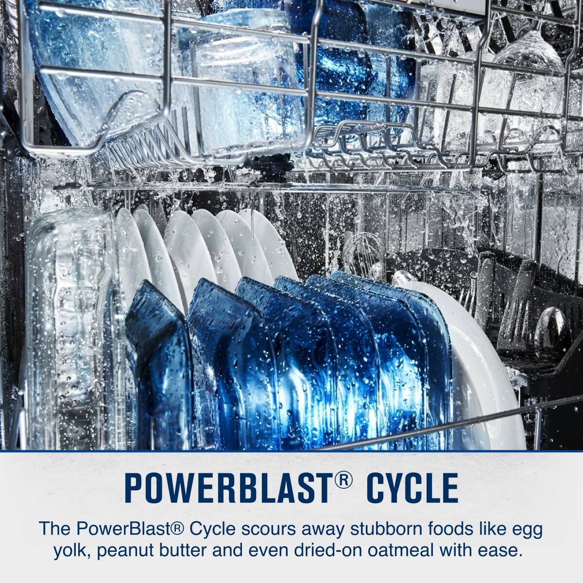 POWERBLAST® CYCLE

The PowerBlast® Cycle scours away stubborn foods like egg yolk, peanut butter and even dried-on oatmeal with ease.