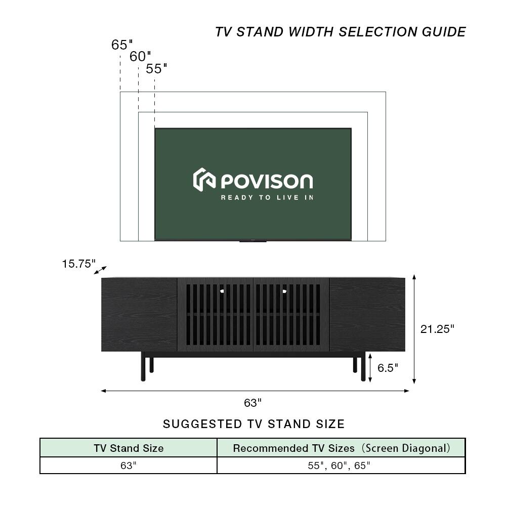 TV Stand Width Selection Guide

POVISON  
READY TO LIVE IN

65"  
60"  
55"

15.75"  
21.25"  
6.5"  
63"

Suggested TV Stand Size

TV Stand Size: 63"  
Recommended TV Sizes (Screen Diagonal): 55", 60", 65"