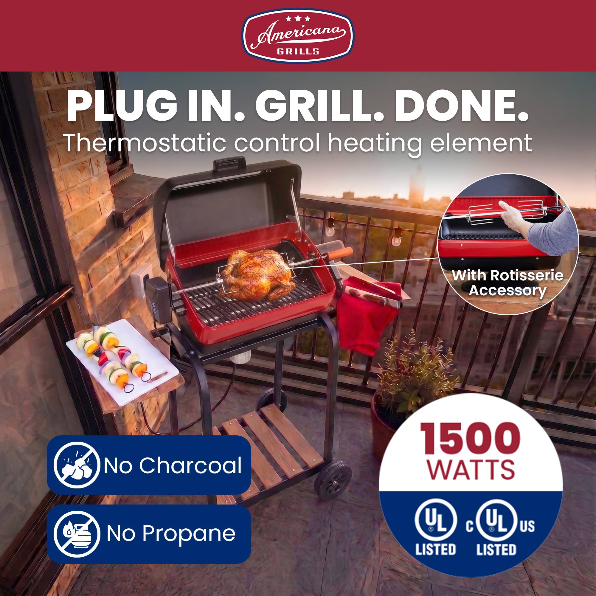 Americana Grills

PLUG IN. GRILL. DONE.

Thermostatic control heating element

With Rotisserie Accessory

No Charcoal

1500 WATTS

No Propane

UL LISTED
cUL US LISTED