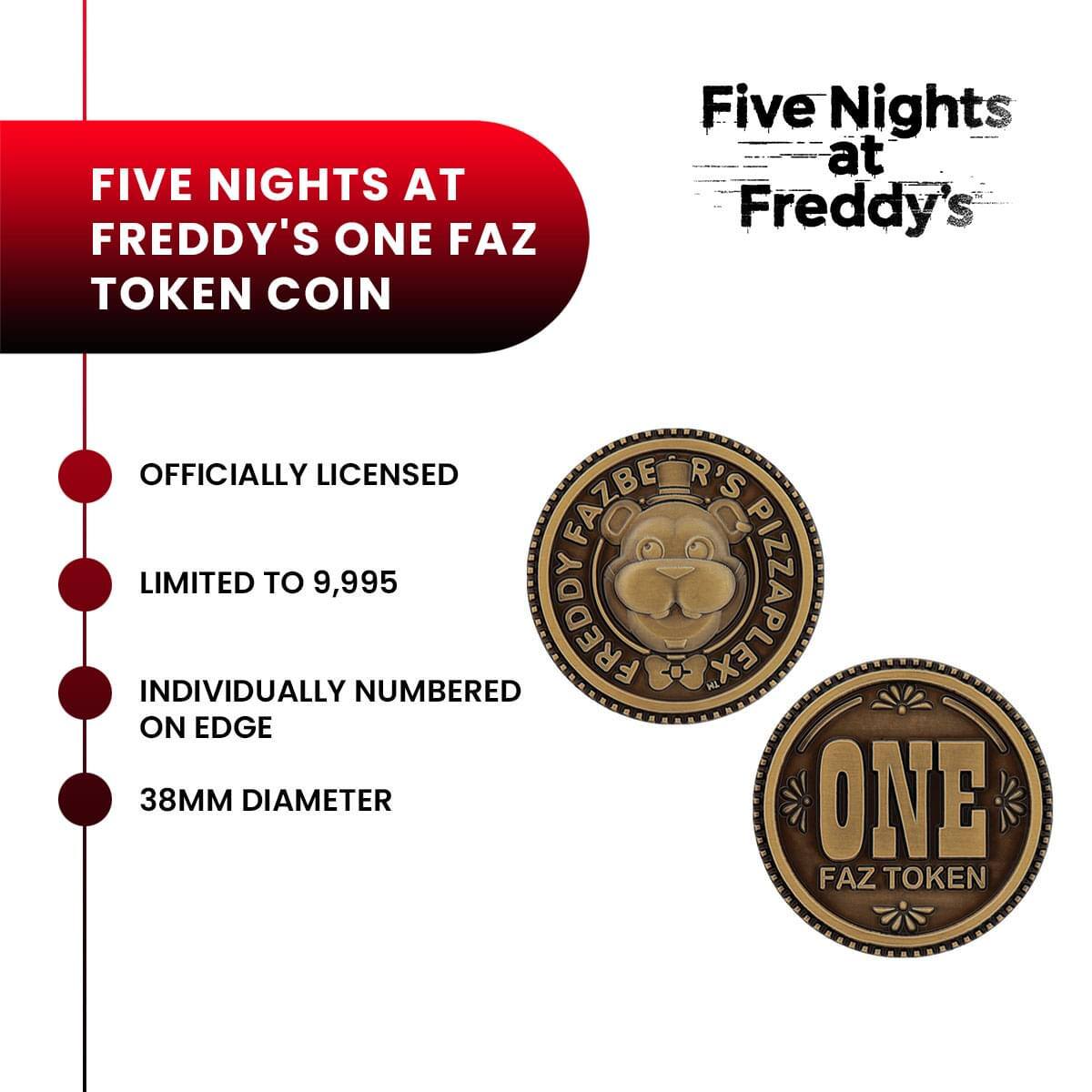 FIVE NIGHTS AT FREDDY'S ONE FAZ TOKEN COIN

Five Nights at Freddy's

OFFICIALLY LICENSED

LIMITED TO 9,995

INDIVIDUALLY NUMBERED ON EDGE

38MM DIAMETER