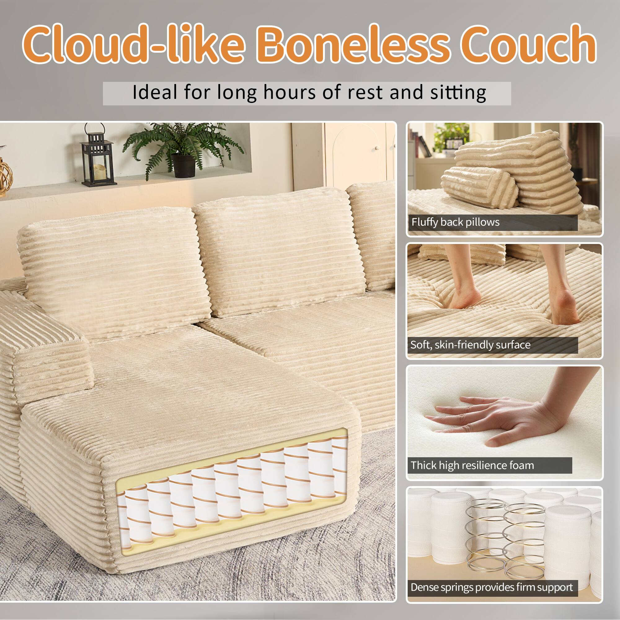 Cloud-like Boneless Couch  
Ideal for long hours of rest and sitting  

- Fluffy back pillows  
- Soft, skin-friendly surface  
- Thick high resilience foam  
- Dense springs provide firm support