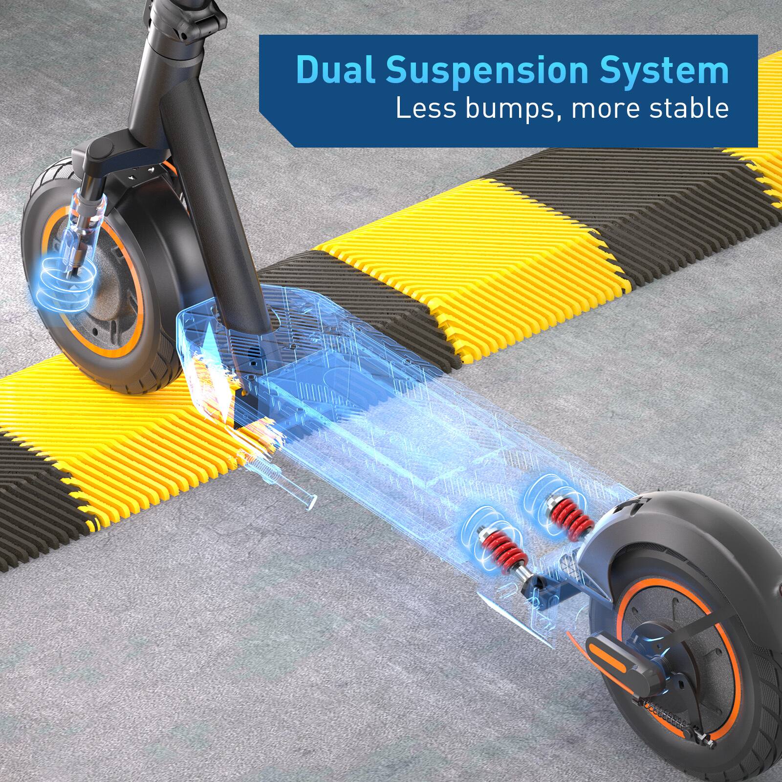 Dual Suspension System  
Less bumps, more stable