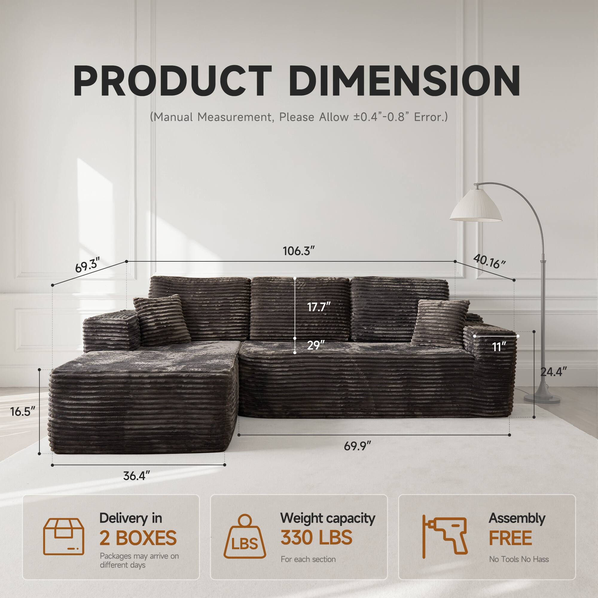 PRODUCT DIMENSION  
(Manual Measurement, Please Allow ±0.4"-0.8" Error.)

- 69.3"
- 106.3"
- 40.16"
- 17.7"
- 29"
- 11"
- 24.4"
- 16.5"
- 69.9"
- 36.4"

Delivery in 2 BOXES  
Packages may arrive on different days

Weight capacity 330 LBS  
For each section

Assembly FREE  
No Tools No Hassle