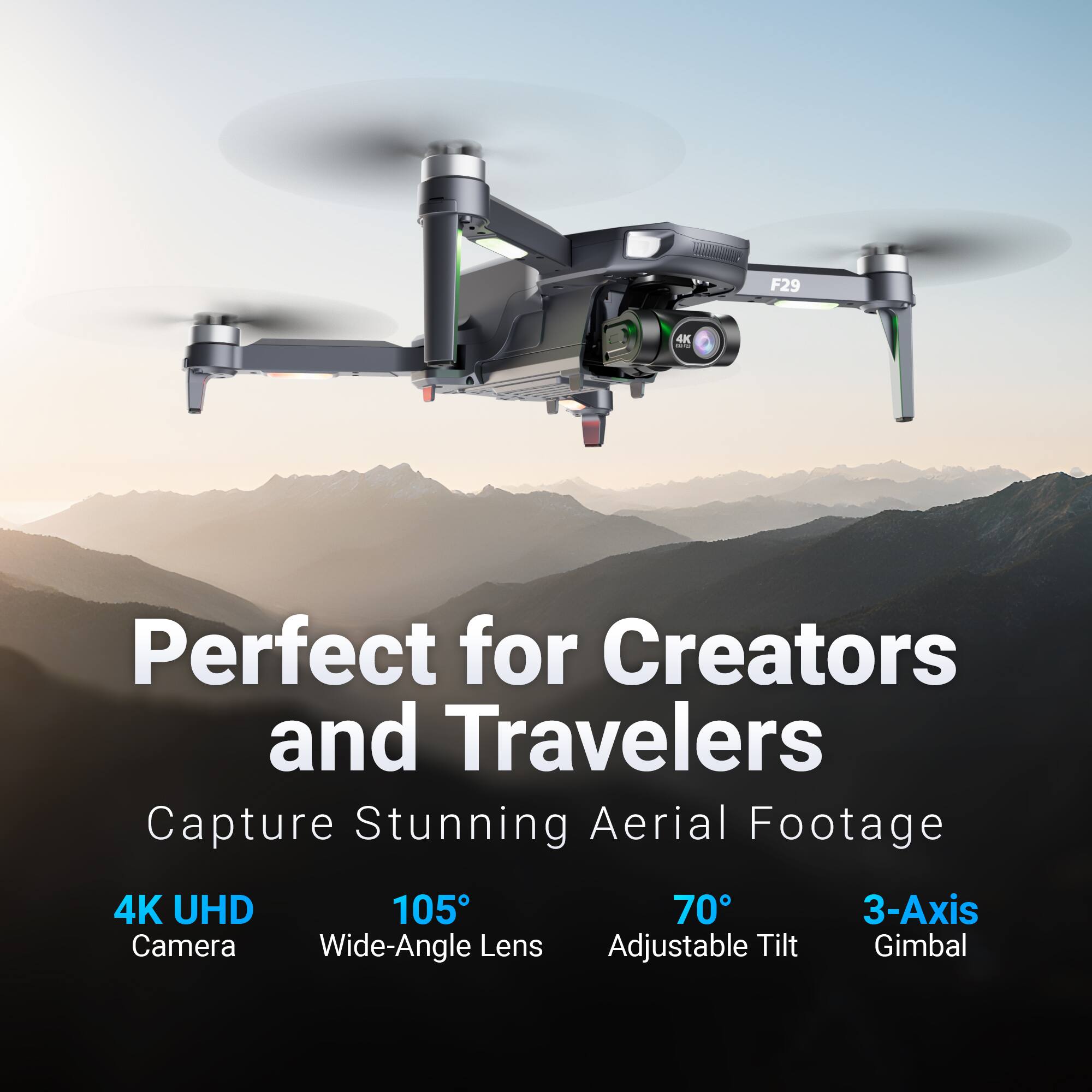 F29  
Perfect for Creators and Travelers  
Capture Stunning Aerial Footage  

4K UHD Camera  
105° Wide-Angle Lens  
70° Adjustable Tilt  
3-Axis Gimbal