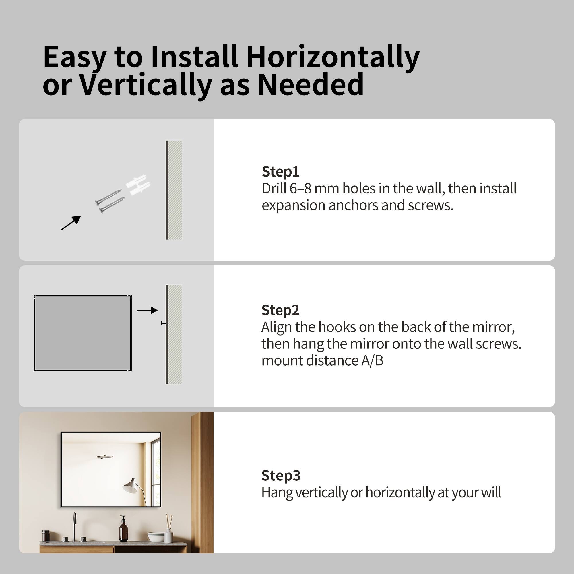 Easy to Install Horizontally or Vertically as Needed

Step 1: Drill 6-8 mm holes in the wall, then install expansion anchors and screws.

Step 2: Align the hooks on the back of the mirror, then hang the mirror onto the wall screws. Mount distance A/B

Step 3: Hang vertically or horizontally at your will