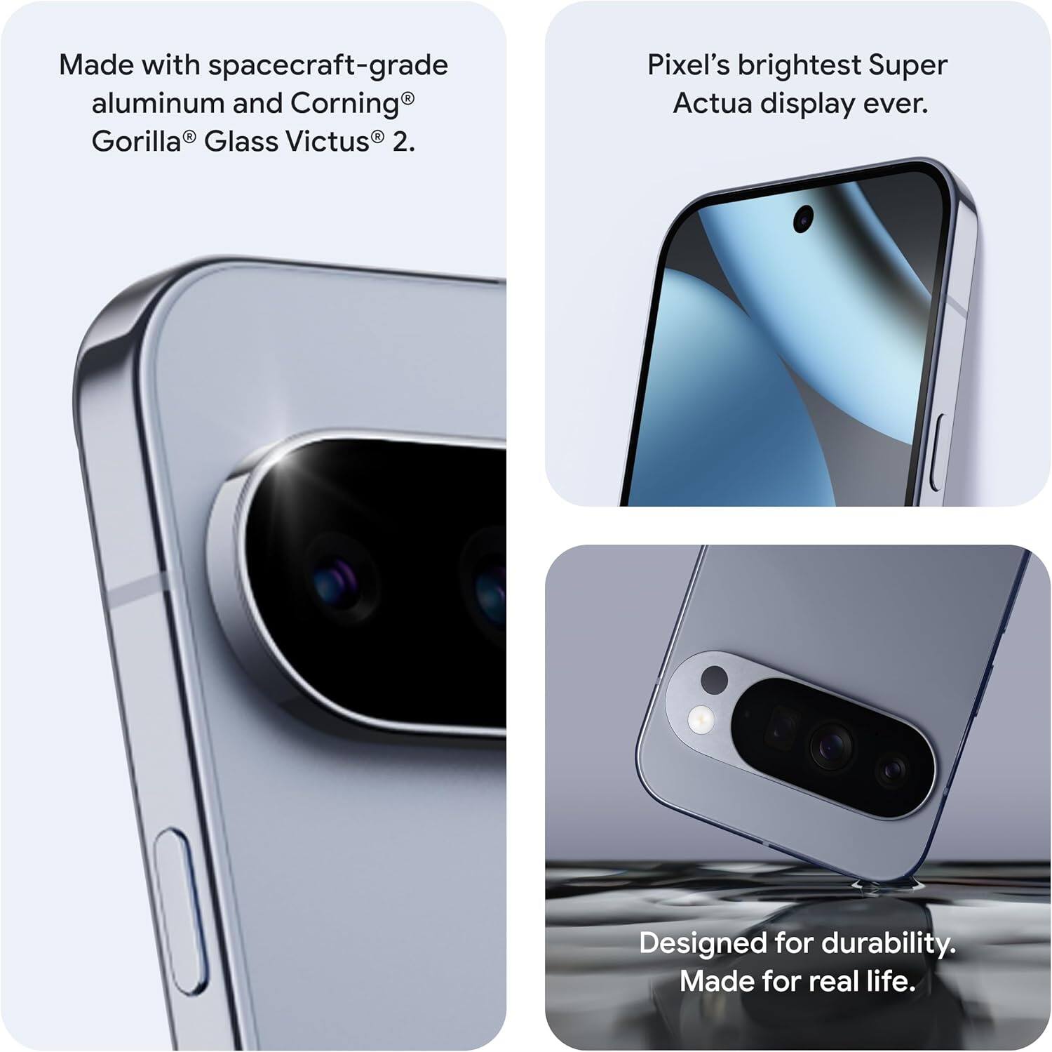 Made with spacecraft-grade aluminum and Corning® Gorilla® Glass Victus® 2.

Pixel's brightest Super Actua display ever.

Designed for durability. Made for real life.