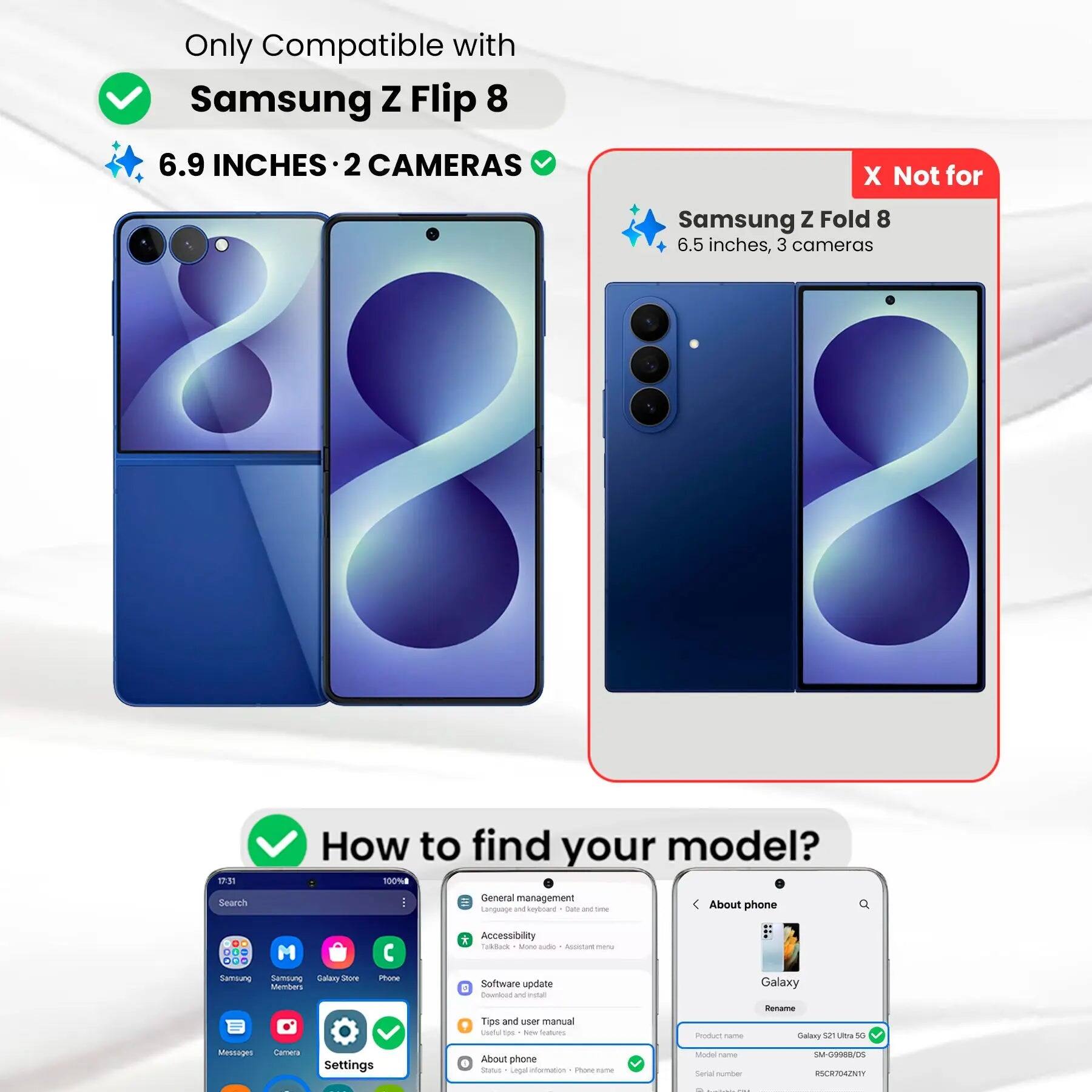 Only Compatible with Samsung Z Flip 8  
6.9 INCHES • 2 CAMERAS  
X Not for Samsung Z Fold 8  
6.5 inches, 3 cameras  

How to find your model?  

1. Search  
2. General management  
3. Language and input method  
4. Talk Back - More settings  
5. Accessibility  
6. Software update  
7. Tips and user manual  
8. About phone  

Product name: Galaxy S21 Ultra 5G  
Model name: SM-G998B/DS