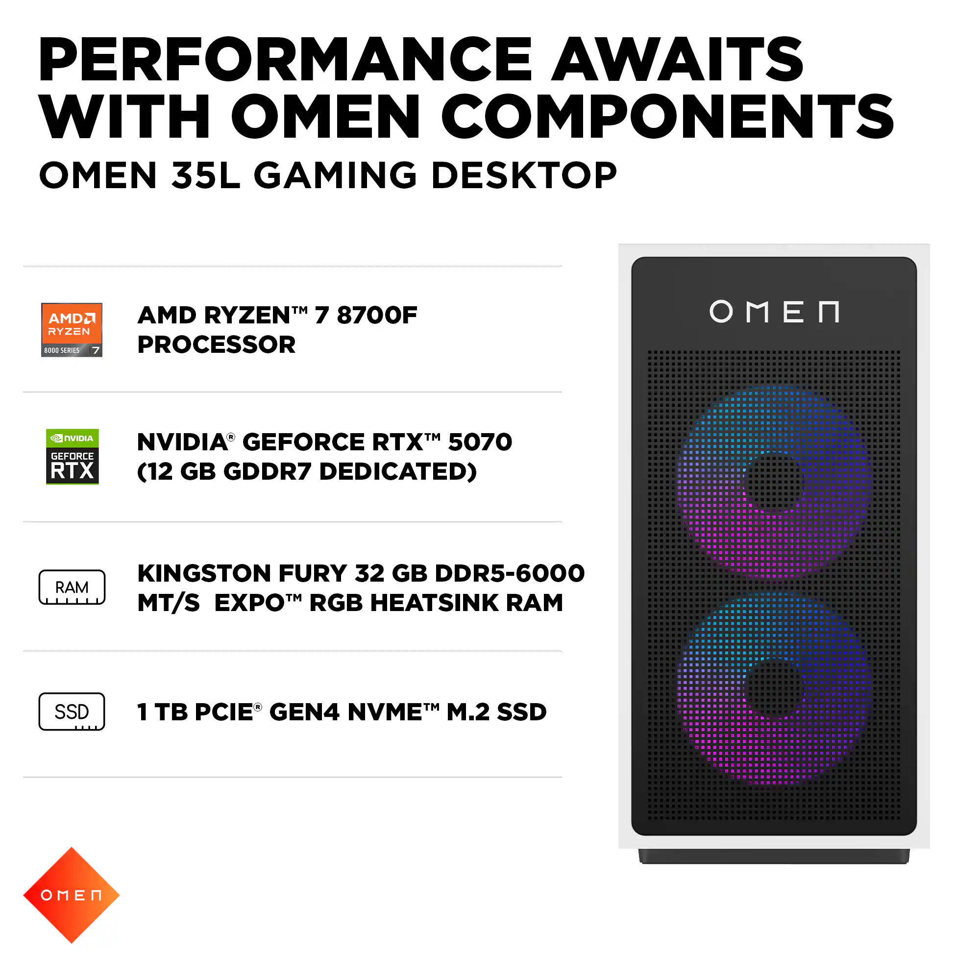 PERFORMANCE AWAITS WITH OMEN COMPONENTS  
OMEN 35L GAMING DESKTOP  

- AMD RYZEN™ 7 8700F PROCESSOR  
- NVIDIA® GEFORCE RTX™ 5070 (12 GB GDDR7 DEDICATED)  
- KINGSTON FURY 32 GB DDR5-6000 MT/S EXPO™ RGB HEATSINK RAM  
- 1 TB PCIE® GEN4 NVME™ M.2 SSD