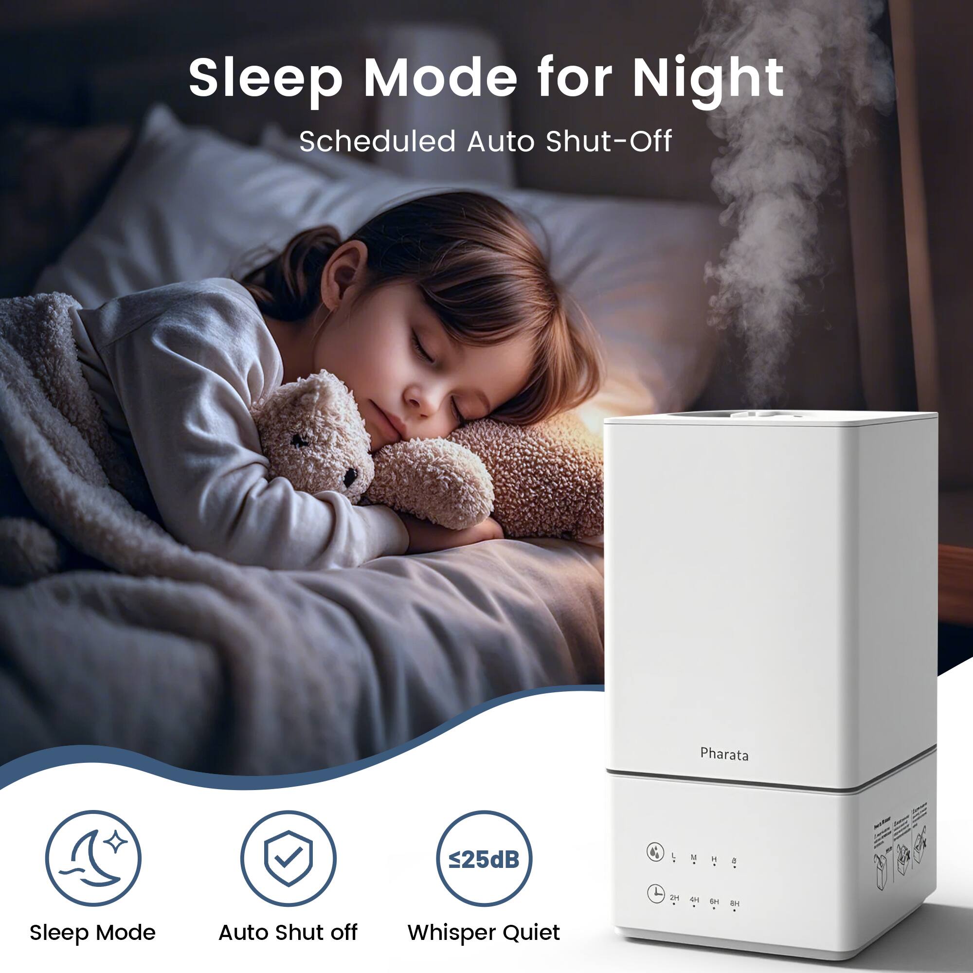 Sleep Mode for Night  
Scheduled Auto Shut-Off  

Pharata  

Sleep Mode  
Auto Shut off  
Whisper Quiet  
<25dB