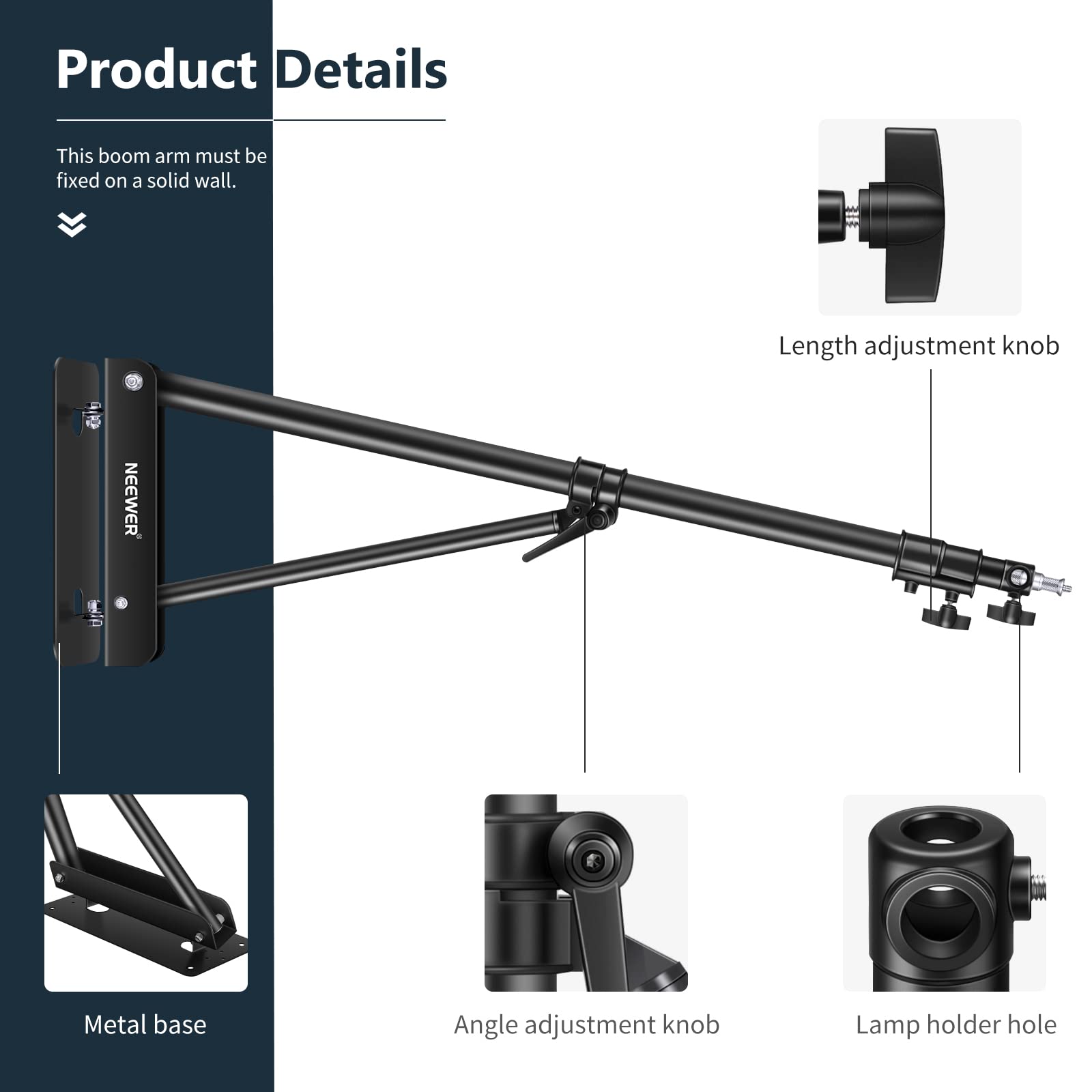 Product Details

This boom arm must be fixed on a solid wall.

- Length adjustment knob
- Metal base
- Angle adjustment knob
- Lamp holder hole