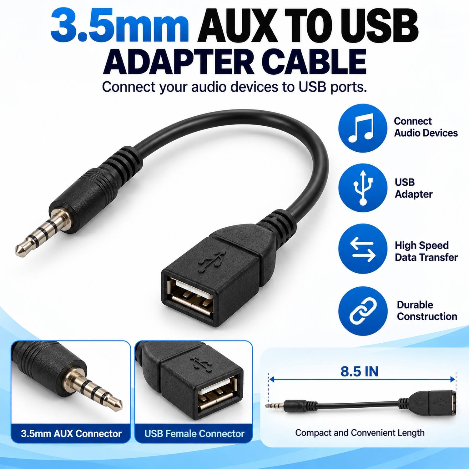 3.5mm AUX TO USB ADAPTER CABLE  
Connect your audio devices to USB ports.  

- Connect Audio Devices  
- USB Adapter  
- High Speed Data Transfer  
- Durable Construction  

8.5 IN  
3.5mm AUX Connector  
USB Female Connector  
Compact and Convenient Length