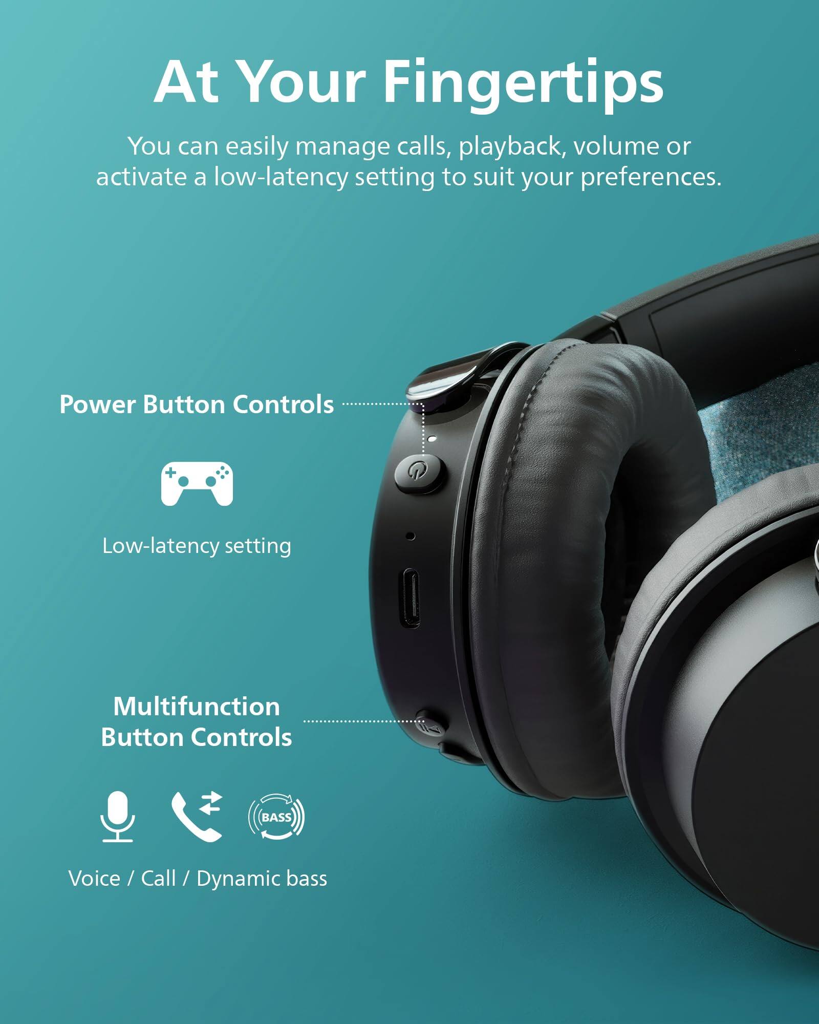 At Your Fingertips  
You can easily manage calls, playback, volume or activate a low-latency setting to suit your preferences.  

Power Button Controls  
Low-latency setting  

Multifunction Button Controls  
Voice / Call / Dynamic bass