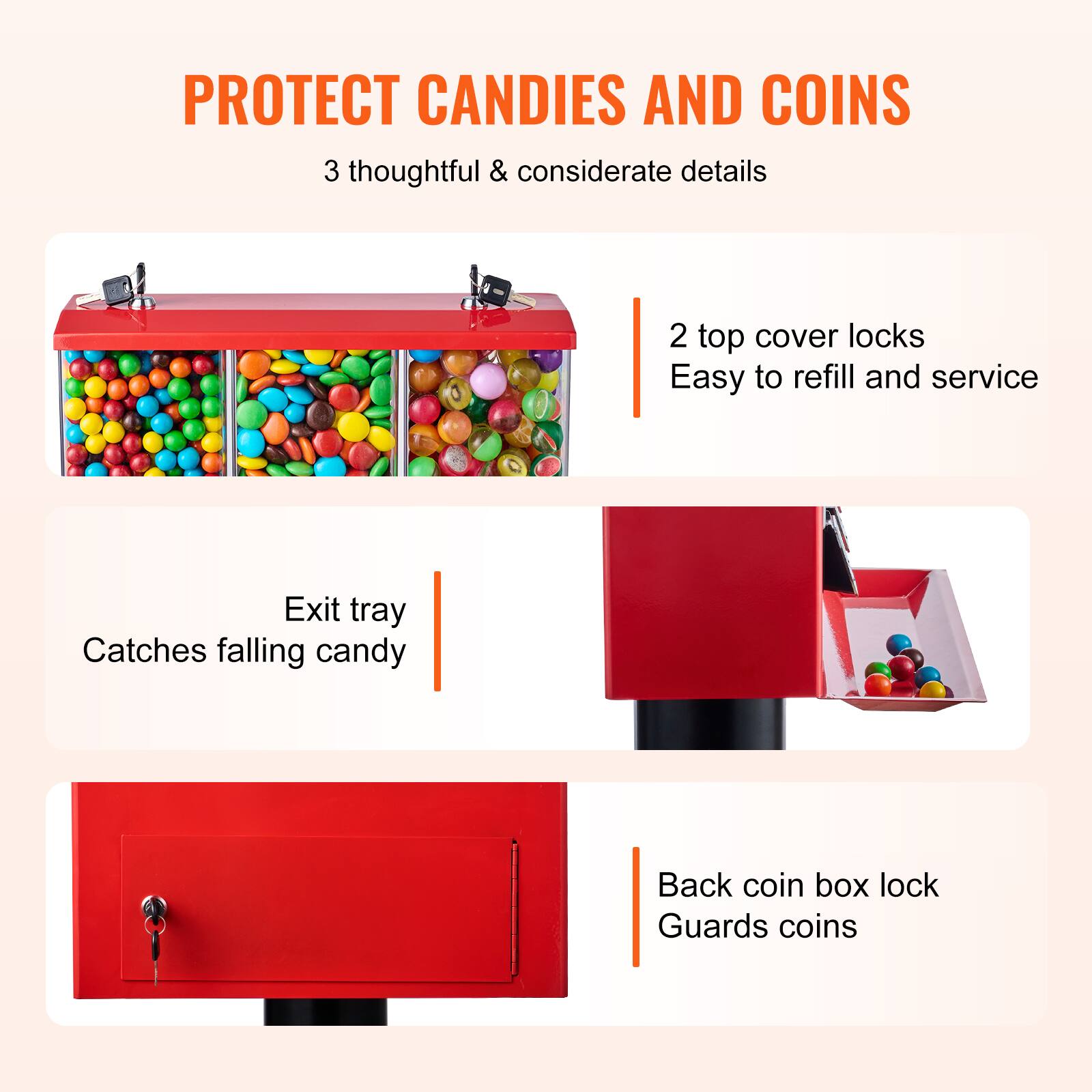 PROTECT CANDIES AND COINS

3 thoughtful & considerate details

- 2 top cover locks
  Easy to refill and service

- Exit tray
  Catches falling candy

- Back coin box lock
  Guards coins