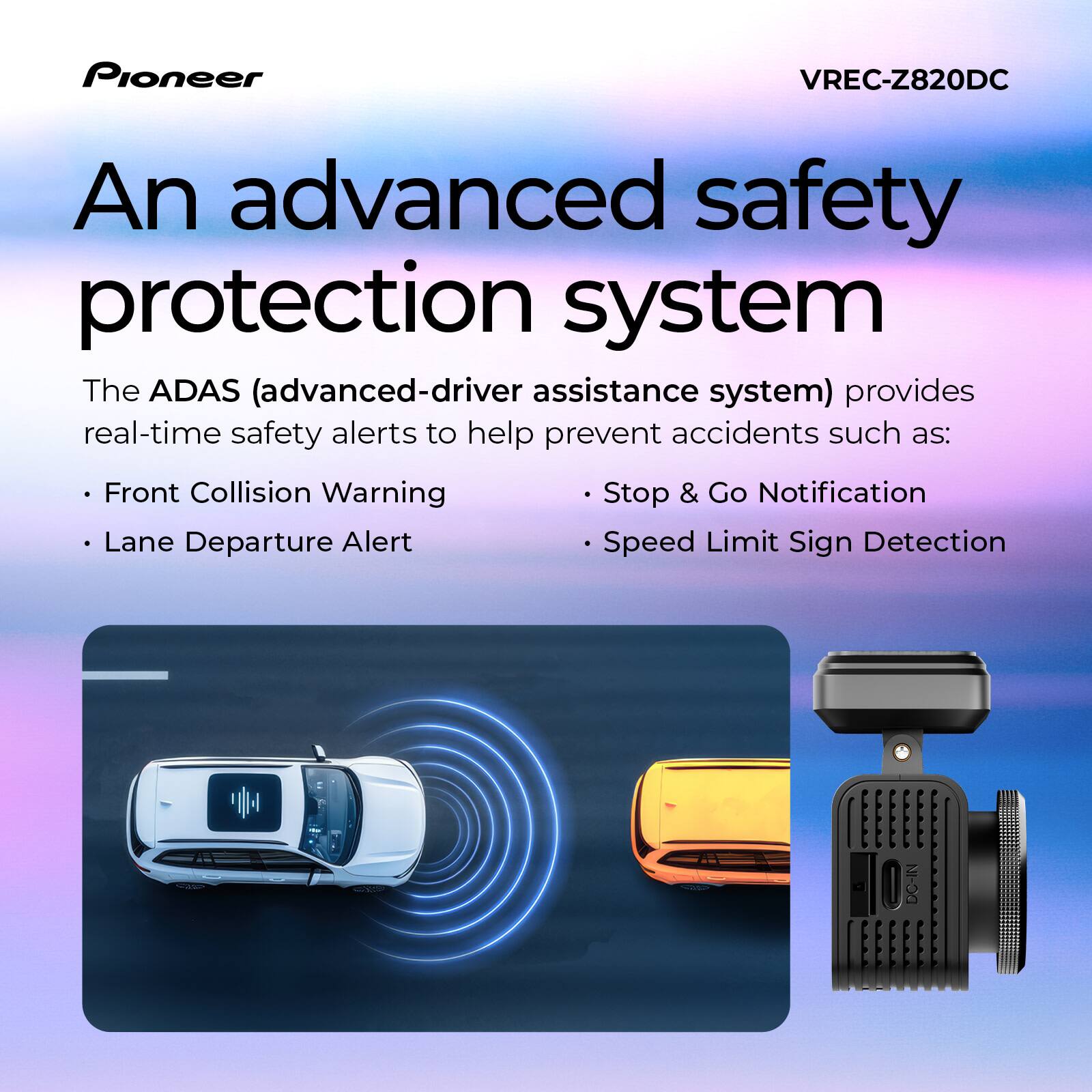 Pioneer VREC-Z820DC

An advanced safety protection system

The ADAS (advanced-driver assistance system) provides real-time safety alerts to help prevent accidents such as:

- Front Collision Warning
- Lane Departure Alert
- Stop & Go Notification
- Speed Limit Sign Detection