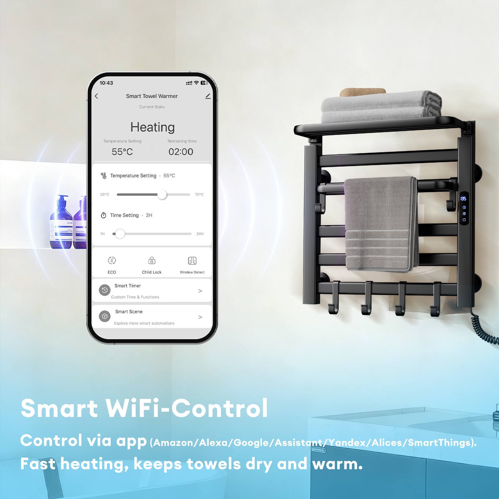 10:43  
Smart Towel Warmer  
Current Status  

Heating  
Temperature Setting: 55°C  
Remaining time: 02:00  

Temperature Setting: 55°C  
Time Setting: 2H  

ECO  
Child Lock  
Window Detect  

Smart Timer  
Custom Time & Functions  

Smart Scene  
Explore more smart automations  

Smart WiFi-Control  
Control via app (Amazon/Alexa/Google/Assistant/Yandex/Alices/SmartThings).  
Fast heating, keeps towels dry and warm.